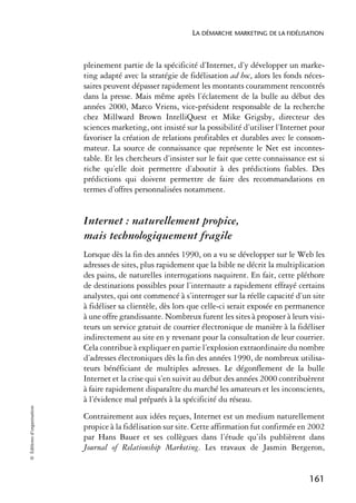 LA DÉMARCHE MARKETING DE LA FIDÉLISATION



                            pleinement partie de la spécificité d’Internet, d’y développer un marke-
                            ting adapté avec la stratégie de fidélisation ad hoc, alors les fonds néces-
                            saires peuvent dépasser rapidement les montants couramment rencontrés
                            dans la presse. Mais même après l’éclatement de la bulle au début des
                            années 2000, Marco Vriens, vice-président responsable de la recherche
                            chez Millward Brown IntelliQuest et Mike Grigsby, directeur des
                            sciences marketing, ont insisté sur la possibilité d’utiliser l’Internet pour
                            favoriser la création de relations profitables et durables avec le consom-
                            mateur. La source de connaissance que représente le Net est incontes-
                            table. Et les chercheurs d’insister sur le fait que cette connaissance est si
                            riche qu’elle doit permettre d’aboutir à des prédictions fiables. Des
                            prédictions qui doivent permettre de faire des recommandations en
                            termes d’offres personnalisées notamment.


                            Internet : naturellement propice,
                            mais technologiquement fragile
                            Lorsque dès la fin des années 1990, on a vu se développer sur le Web les
                            adresses de sites, plus rapidement que la bible ne décrit la multiplication
                            des pains, de naturelles interrogations naquirent. En fait, cette pléthore
                            de destinations possibles pour l’internaute a rapidement effrayé certains
                            analystes, qui ont commencé à s’interroger sur la réelle capacité d’un site
                            à fidéliser sa clientèle, dès lors que celle-ci serait exposée en permanence
                            à une offre grandissante. Nombreux furent les sites à proposer à leurs visi-
                            teurs un service gratuit de courrier électronique de manière à la fidéliser
                            indirectement au site en y revenant pour la consultation de leur courrier.
                            Cela contribue à expliquer en partie l’explosion extraordinaire du nombre
                            d’adresses électroniques dès la fin des années 1990, de nombreux utilisa-
                            teurs bénéficiant de multiples adresses. Le dégonflement de la bulle
                            Internet et la crise qui s’en suivit au début des années 2000 contribuèrent
                            à faire rapidement disparaître du marché les amateurs et les inconscients,
                            à l’évidence mal préparés à la spécificité du réseau.
© Éditions d’organisation




                            Contrairement aux idées reçues, Internet est un medium naturellement
                            propice à la fidélisation sur site. Cette affirmation fut confirmée en 2002
                            par Hans Bauer et ses collègues dans l’étude qu’ils publièrent dans
                            Journal of Relationship Marketing. Les travaux de Jasmin Bergeron,


                                                                                                    161
 