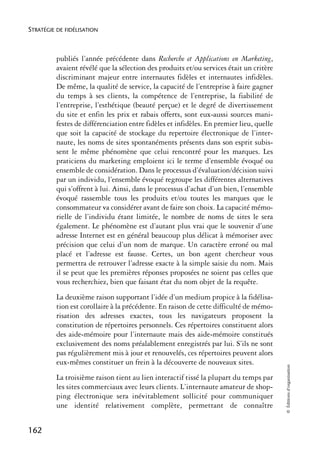 STRATÉGIE DE FIDÉLISATION



          publiés l’année précédente dans Recherche et Applications en Marketing,
          avaient révélé que la sélection des produits et/ou services était un critère
          discriminant majeur entre internautes fidèles et internautes infidèles.
          De même, la qualité de service, la capacité de l’entreprise à faire gagner
          du temps à ses clients, la compétence de l’entreprise, la fiabilité de
          l’entreprise, l’esthétique (beauté perçue) et le degré de divertissement
          du site et enfin les prix et rabais offerts, sont eux-aussi sources mani-
          festes de différenciation entre fidèles et infidèles. En premier lieu, quelle
          que soit la capacité de stockage du repertoire électronique de l’inter-
          naute, les noms de sites spontanéments présents dans son esprit subis-
          sent le même phénomène que celui rencontré pour les marques. Les
          praticiens du marketing emploient ici le terme d’ensemble évoqué ou
          ensemble de considération. Dans le processus d’évaluation/décision suivi
          par un individu, l’ensemble évoqué regroupe les différentes alternatives
          qui s’offrent à lui. Ainsi, dans le processus d’achat d’un bien, l’ensemble
          évoqué rassemble tous les produits et/ou toutes les marques que le
          consommateur va considérer avant de faire son choix. La capacité mémo-
          rielle de l’individu étant limitée, le nombre de noms de sites le sera
          également. Le phénomène est d’autant plus vrai que le souvenir d’une
          adresse Internet est en général beaucoup plus délicat à mémoriser avec
          précision que celui d’un nom de marque. Un caractère erroné ou mal
          placé et l’adresse est fausse. Certes, un bon agent chercheur vous
          permettra de retrouver l’adresse exacte à la simple saisie du nom. Mais
          il se peut que les premières réponses proposées ne soient pas celles que
          vous recherchiez, bien que faisant état du nom objet de la requête.
          La deuxième raison supportant l’idée d’un medium propice à la fidélisa-
          tion est corollaire à la précédente. En raison de cette difficulté de mémo-
          risation des adresses exactes, tous les navigateurs proposent la
          constitution de répertoires personnels. Ces répertoires constituent alors
          des aide-mémoire pour l’internaute mais des aide-mémoire constitués
          exclusivement des noms préalablement enregistrés par lui. S’ils ne sont
          pas régulièrement mis à jour et renouvelés, ces répertoires peuvent alors
          eux-mêmes constituer un frein à la découverte de nouveaux sites.
                                                                                          © Éditions d’organisation




          La troisième raison tient au lien interactif tissé la plupart du temps par
          les sites commerciaux avec leurs clients. L’internaute amateur de shop-
          ping électronique sera inévitablement sollicité pour communiquer
          une identité relativement complète, permettant de connaître


162
 