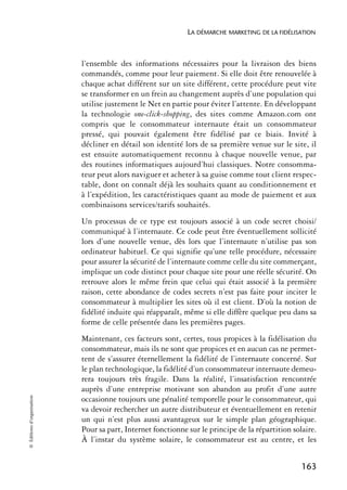 LA DÉMARCHE MARKETING DE LA FIDÉLISATION



                            l’ensemble des informations nécessaires pour la livraison des biens
                            commandés, comme pour leur paiement. Si elle doit être renouvelée à
                            chaque achat différent sur un site différent, cette procédure peut vite
                            se transformer en un frein au changement auprès d’une population qui
                            utilise justement le Net en partie pour éviter l’attente. En développant
                            la technologie one-click-shopping, des sites comme Amazon.com ont
                            compris que le consommateur internaute était un consommateur
                            pressé, qui pouvait également être fidélisé par ce biais. Invité à
                            décliner en détail son identité lors de sa première venue sur le site, il
                            est ensuite automatiquement reconnu à chaque nouvelle venue, par
                            des routines informatiques aujourd’hui classiques. Notre consomma-
                            teur peut alors naviguer et acheter à sa guise comme tout client respec-
                            table, dont on connaît déjà les souhaits quant au conditionnement et
                            à l’expédition, les caractéristiques quant au mode de paiement et aux
                            combinaisons services/tarifs souhaités.
                            Un processus de ce type est toujours associé à un code secret choisi/
                            communiqué à l’internaute. Ce code peut être éventuellement sollicité
                            lors d’une nouvelle venue, dès lors que l’internaute n’utilise pas son
                            ordinateur habituel. Ce qui signifie qu’une telle procédure, nécessaire
                            pour assurer la sécurité de l’internaute comme celle du site commerçant,
                            implique un code distinct pour chaque site pour une réelle sécurité. On
                            retrouve alors le même frein que celui qui était associé à la première
                            raison, cette abondance de codes secrets n’est pas faite pour inciter le
                            consommateur à multiplier les sites où il est client. D’où la notion de
                            fidélité induite qui réapparaît, même si elle diffère quelque peu dans sa
                            forme de celle présentée dans les premières pages.
                            Maintenant, ces facteurs sont, certes, tous propices à la fidélisation du
                            consommateur, mais ils ne sont que propices et en aucun cas ne permet-
                            tent de s’assurer éternellement la fidélité de l’internaute concerné. Sur
                            le plan technologique, la fidélité d’un consommateur internaute demeu-
                            rera toujours très fragile. Dans la réalité, l’insatisfaction rencontrée
                            auprès d’une entreprise motivant son abandon au profit d’une autre
© Éditions d’organisation




                            occasionne toujours une pénalité temporelle pour le consommateur, qui
                            va devoir rechercher un autre distributeur et éventuellement en retenir
                            un qui n’est plus aussi avantageux sur le simple plan géographique.
                            Pour sa part, Internet fonctionne sur le principe de la répartition solaire.
                            À l’instar du système solaire, le consommateur est au centre, et les


                                                                                                   163
 