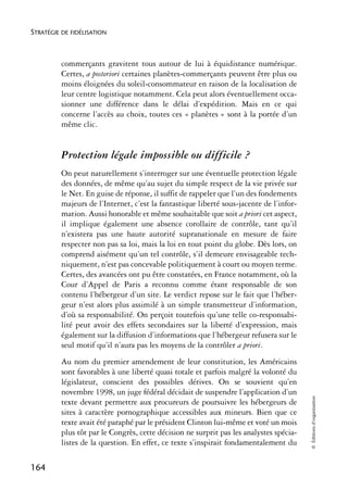 STRATÉGIE DE FIDÉLISATION



          commerçants gravitent tous autour de lui à équidistance numérique.
          Certes, a posteriori certaines planètes-commerçants peuvent être plus ou
          moins éloignées du soleil-consommateur en raison de la localisation de
          leur centre logistique notamment. Cela peut alors éventuellement occa-
          sionner une différence dans le délai d’expédition. Mais en ce qui
          concerne l’accès au choix, toutes ces « planètes » sont à la portée d’un
          même clic.


          Protection légale impossible ou difficile ?
          On peut naturellement s’interroger sur une éventuelle protection légale
          des données, de même qu’au sujet du simple respect de la vie privée sur
          le Net. En guise de réponse, il suffit de rappeler que l’un des fondements
          majeurs de l’Internet, c’est la fantastique liberté sous-jacente de l’infor-
          mation. Aussi honorable et même souhaitable que soit a priori cet aspect,
          il implique également une absence corollaire de contrôle, tant qu’il
          n’existera pas une haute autorité supranationale en mesure de faire
          respecter non pas sa loi, mais la loi en tout point du globe. Dès lors, on
          comprend aisément qu’un tel contrôle, s’il demeure envisageable tech-
          niquement, n’est pas concevable politiquement à court ou moyen terme.
          Certes, des avancées ont pu être constatées, en France notamment, où la
          Cour d’Appel de Paris a reconnu comme étant responsable de son
          contenu l’hébergeur d’un site. Le verdict repose sur le fait que l’héber-
          geur n’est alors plus assimilé à un simple transmetteur d’information,
          d’où sa responsabilité. On perçoit toutefois qu’une telle co-responsabi-
          lité peut avoir des effets secondaires sur la liberté d’expression, mais
          également sur la diffusion d’informations que l’hébergeur refusera sur le
          seul motif qu’il n’aura pas les moyens de la contrôler a priori.
          Au nom du premier amendement de leur constitution, les Américains
          sont favorables à une liberté quasi totale et parfois malgré la volonté du
          législateur, conscient des possibles dérives. On se souvient qu’en
          novembre 1998, un juge fédéral décidait de suspendre l’application d’un
                                                                                         © Éditions d’organisation




          texte devant permettre aux procureurs de poursuivre les hébergeurs de
          sites à caractère pornographique accessibles aux mineurs. Bien que ce
          texte avait été paraphé par le président Clinton lui-même et voté un mois
          plus tôt par le Congrès, cette décision ne surprit pas les analystes spécia-
          listes de la question. En effet, ce texte s’inspirait fondamentalement du

164
 