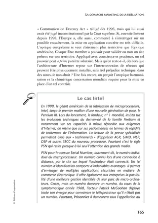 LA DÉMARCHE MARKETING DE LA FIDÉLISATION



                            « Communication Decency Act » rédigé dès 1996, mais qui lui aussi
                            avait été jugé inconstitutionnel par la Cour suprême. Si, essentiellement
                            depuis 1998, l’Europe a, elle aussi, commencé à s’interroger sur un
                            possible encadrement, la mise en application concrète est très difficile.
                            L’optique européenne se veut clairement plus restrictive que l’optique
                            américaine. Chaque Etat membre a pouvoir pour valider ou non un site
                            présent sur son territoire. Appliqué avec conscience et prudence, un tel
                            pouvoir peut a priori paraître salutaire. Mais qu’en reste-t-il, dès lors que
                            l’architecture d’Internet repose sur l’interconnexion de réseaux qui
                            peuvent être physiquement installés, sans réel préjudice technique, dans
                            des zones de non-droit ? Une fois encore, on perçoit l’utopique harmoni-
                            sation et la chimérique concertation mondiale requise pour la mise en
                            place d’un tel contrôle.


                                                        Le cas Intel
                              En 1999, le géant américain de la fabrication de microprocesseurs,
                              Intel, lança le premier maillon d’une nouvelle génération de puce, le
                              Pentium III. Lors du lancement, le fondeur, n° 1 mondial, insista sur
                              les évolutions techniques du dernier-né de la famille Pentium et
                              notamment sur ses capacités à mieux répondre aux exigences
                              d’Internet, de même que sur ses performances en termes de rapidité
                              de traitement de l’information. La lecture de la presse spécialisée
                              permettait alors aux « technonerds » d’apprécier AGP, SIMD, NSP,
                              DSP et autres SECC du nouveau processeur. Pourtant c’est le sigle
                              PSN qui retint presque à lui seul l’attention des grands media.
                              PSN pour Processor Serial Number, autrement dit, le numéro indivi-
                              duel du microprocesseur. Un numéro connu lors d’une connexion à
                              distance, par le site sur lequel l’ordinateur était connecté. Un tel
                              numéro d’identification comporte d’indéniables avantages. Il permet
                              d’envisager de multiples applications sécurisées en matière de
                              commerce électronique. Il offre également aux entreprises la possibi-
                              lité d’une meilleure gestion identifiée de leur parc de micro-ordina-
© Éditions d’organisation




                              teurs. Certes, mais un numéro demeure un numéro. Au cours de la
                              symptomatique année 1968, l’acteur Patrick McGoohan déploya
                              toute son énergie pour convaincre le téléspectateur qu’il n’était pas
                              un numéro. Pourtant, Prisonnier il demeurera sous l’appellation du



                                                                                                    165
 