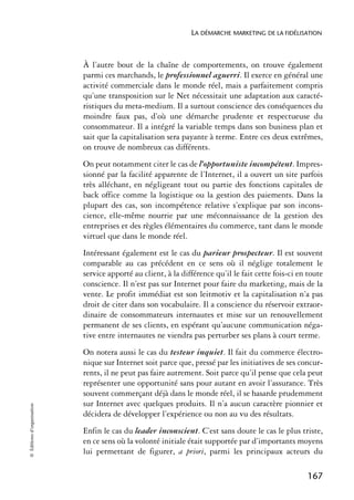 LA DÉMARCHE MARKETING DE LA FIDÉLISATION



                            À l’autre bout de la chaîne de comportements, on trouve également
                            parmi ces marchands, le professionnel aguerri. Il exerce en général une
                            activité commerciale dans le monde réel, mais a parfaitement compris
                            qu’une transposition sur le Net nécessitait une adaptation aux caracté-
                            ristiques du meta-medium. Il a surtout conscience des conséquences du
                            moindre faux pas, d’où une démarche prudente et respectueuse du
                            consommateur. Il a intégré la variable temps dans son business plan et
                            sait que la capitalisation sera payante à terme. Entre ces deux extrêmes,
                            on trouve de nombreux cas différents.
                            On peut notamment citer le cas de l’opportuniste incompétent. Impres-
                            sionné par la facilité apparente de l’Internet, il a ouvert un site parfois
                            très alléchant, en négligeant tout ou partie des fonctions capitales de
                            back office comme la logistique ou la gestion des paiements. Dans la
                            plupart des cas, son incompétence relative s’explique par son incons-
                            cience, elle-même nourrie par une méconnaissance de la gestion des
                            entreprises et des règles élémentaires du commerce, tant dans le monde
                            virtuel que dans le monde réel.
                            Intéressant également est le cas du parieur prospecteur. Il est souvent
                            comparable au cas précédent en ce sens où il néglige totalement le
                            service apporté au client, à la différence qu’il le fait cette fois-ci en toute
                            conscience. Il n’est pas sur Internet pour faire du marketing, mais de la
                            vente. Le profit immédiat est son leitmotiv et la capitalisation n’a pas
                            droit de citer dans son vocabulaire. Il a conscience du réservoir extraor-
                            dinaire de consommateurs internautes et mise sur un renouvellement
                            permanent de ses clients, en espérant qu’aucune communication néga-
                            tive entre internautes ne viendra pas perturber ses plans à court terme.
                            On notera aussi le cas du testeur inquiet. Il fait du commerce électro-
                            nique sur Internet soit parce que, pressé par les initiatives de ses concur-
                            rents, il ne peut pas faire autrement. Soit parce qu’il pense que cela peut
                            représenter une opportunité sans pour autant en avoir l’assurance. Très
                            souvent commerçant déjà dans le monde réel, il se hasarde prudemment
                            sur Internet avec quelques produits. Il n’a aucun caractère pionnier et
© Éditions d’organisation




                            décidera de développer l’expérience ou non au vu des résultats.
                            Enfin le cas du leader inconscient. C’est sans doute le cas le plus triste,
                            en ce sens où la volonté initiale était supportée par d’importants moyens
                            lui permettant de figurer, a priori, parmi les principaux acteurs du

                                                                                                     167
 