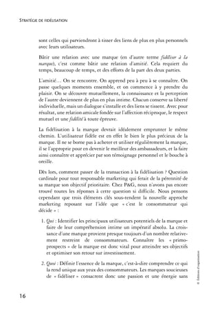 STRATÉGIE DE FIDÉLISATION



          sont celles qui parviendront à tisser des liens de plus en plus personnels
          avec leurs utilisateurs.
          Bâtir une relation avec une marque (en d’autre terme fidéliser à la
          marque), c’est comme bâtir une relation d’amitié. Cela requiert du
          temps, beaucoup de temps, et des efforts de la part des deux parties.
          L’amitié… On se rencontre. On apprend peu à peu à se connaître. On
          passe quelques moments ensemble, et on commence à y prendre du
          plaisir. On se découvre mutuellement, la connaissance et la perception
          de l’autre deviennent de plus en plus intime. Chacun conserve sa liberté
          individuelle, mais un dialogue s’installe et des liens se tissent. Avec pour
          résultat, une relation amicale fondée sur l’affection réciproque, le respect
          mutuel et une fidélité à toute épreuve.
          La fidélisation à la marque devrait idéalement emprunter le même
          chemin. L’utilisateur fidèle est en effet le bien le plus précieux de la
          marque. Il ne se borne pas à acheter et utiliser régulièrement la marque,
          il se l’approprie pour en devenir le meilleur des ambassadeurs, et la faire
          ainsi connaître et apprécier par son témoignage personnel et le bouche à
          oreille.
          Dès lors, comment passer de la transaction à la fidélisation ? Question
          cardinale pour tout responsable marketing qui ferait de la pérennité de
          sa marque son objectif prioritaire. Chez P&G, nous n’avons pas encore
          trouvé toutes les réponses à cette question si difficile. Nous pensons
          cependant que trois éléments clés sous-tendent la nouvelle approche
          marketing reposant sur l’idée que « c’est le consommateur qui
          décide » :
           1. Qui : Identifier les principaux utilisateurs potentiels de la marque et
              faire de leur compréhension intime un impératif absolu. La crois-
              sance d’une marque provient presque toujours d’un nombre relative-
              ment restreint de consommateurs. Connaître les « primo-
              prospects » de la marque est donc vital pour atteindre ses objectifs
                                                                                         © Éditions d’organisation




              et optimiser son retour sur investissement.
           2. Quoi : Définir l’essence de la marque, c’est-à-dire comprendre ce qui
              la rend unique aux yeux des consommateurs. Les marques soucieuses
              de « fidéliser » consacrent donc une passion et une énergie sans


16
 