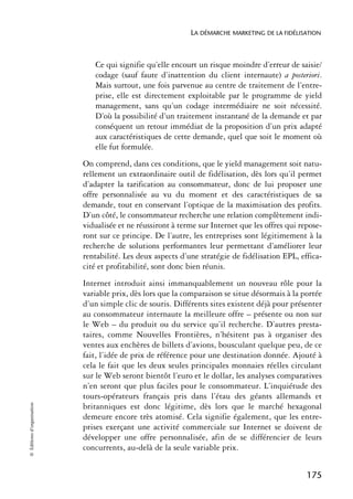 LA DÉMARCHE MARKETING DE LA FIDÉLISATION



                               Ce qui signifie qu’elle encourt un risque moindre d’erreur de saisie/
                               codage (sauf faute d’inattention du client internaute) a posteriori.
                               Mais surtout, une fois parvenue au centre de traitement de l’entre-
                               prise, elle est directement exploitable par le programme de yield
                               management, sans qu’un codage intermédiaire ne soit nécessité.
                               D’où la possibilité d’un traitement instantané de la demande et par
                               conséquent un retour immédiat de la proposition d’un prix adapté
                               aux caractéristiques de cette demande, quel que soit le moment où
                               elle fut formulée.
                            On comprend, dans ces conditions, que le yield management soit natu-
                            rellement un extraordinaire outil de fidélisation, dès lors qu’il permet
                            d’adapter la tarification au consommateur, donc de lui proposer une
                            offre personnalisée au vu du moment et des caractéristiques de sa
                            demande, tout en conservant l’optique de la maximisation des profits.
                            D’un côté, le consommateur recherche une relation complètement indi-
                            vidualisée et ne réussiront à terme sur Internet que les offres qui repose-
                            ront sur ce principe. De l’autre, les entreprises sont légitimement à la
                            recherche de solutions performantes leur permettant d’améliorer leur
                            rentabilité. Les deux aspects d’une stratégie de fidélisation EPL, effica-
                            cité et profitabilité, sont donc bien réunis.
                            Internet introduit ainsi immanquablement un nouveau rôle pour la
                            variable prix, dès lors que la comparaison se situe désormais à la portée
                            d’un simple clic de souris. Différents sites existent déjà pour présenter
                            au consommateur internaute la meilleure offre – présente ou non sur
                            le Web – du produit ou du service qu’il recherche. D’autres presta-
                            taires, comme Nouvelles Frontières, n’hésitent pas à organiser des
                            ventes aux enchères de billets d’avions, bousculant quelque peu, de ce
                            fait, l’idée de prix de référence pour une destination donnée. Ajouté à
                            cela le fait que les deux seules principales monnaies réelles circulant
                            sur le Web seront bientôt l’euro et le dollar, les analyses comparatives
                            n’en seront que plus faciles pour le consommateur. L’inquiétude des
                            tours-opérateurs français pris dans l’étau des géants allemands et
© Éditions d’organisation




                            britanniques est donc légitime, dès lors que le marché hexagonal
                            demeure encore très atomisé. Cela signifie également, que les entre-
                            prises exerçant une activité commerciale sur Internet se doivent de
                            développer une offre personnalisée, afin de se différencier de leurs
                            concurrents, au-delà de la seule variable prix.


                                                                                                  175
 