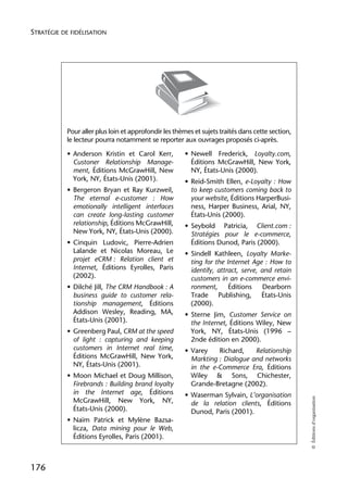 STRATÉGIE DE FIDÉLISATION




            Pour aller plus loin et approfondir les thèmes et sujets traités dans cette section,
            le lecteur pourra notamment se reporter aux ouvrages proposés ci-après.

            • Anderson Kristin et Carol Kerr,           • Newell Frederick, Loyalty.com,
              Custoner Relationship Manage-               Éditions McGrawHill, New York,
              ment, Éditions McGrawHill, New              NY, États-Unis (2000).
              York, NY, États-Unis (2001).              • Reid-Smith Ellen, e-Loyalty : How
            • Bergeron Bryan et Ray Kurzweil,             to keep customers coming back to
              The eternal e-customer : How                your website, Éditions HarperBusi-
              emotionally intelligent interfaces          ness, Harper Business, Arial, NY,
              can create long-lasting customer            États-Unis (2000).
              relationship, Éditions McGrawHill,        • Seybold Patricia, Client.com :
              New York, NY, États-Unis (2000).            Stratégies pour le e-commerce,
            • Cinquin Ludovic, Pierre-Adrien              Éditions Dunod, Paris (2000).
              Lalande et Nicolas Moreau, Le             • Sindell Kathleen, Loyalty Marke-
              projet eCRM : Relation client et            ting for the Internet Age : How to
              Internet, Éditions Eyrolles, Paris          identify, attract, serve, and retain
              (2002).                                     customers in an e-commerce envi-
            • Dilché Jill, The CRM Handbook : A           ronment,      Éditions     Dearborn
              business guide to customer rela-            Trade Publishing, États-Unis
              tionship management, Éditions               (2000).
              Addison Wesley, Reading, MA,              • Sterne Jim, Customer Service on
              États-Unis (2001).                          the Internet, Éditions Wiley, New
            • Greenberg Paul, CRM at the speed            York, NY, États-Unis (1996 –
              of light : capturing and keeping            2nde édition en 2000).
              customers in Internet real time,          • Varey    Richard,    Relationship
              Éditions McGrawHill, New York,              Markting : Dialogue and networks
              NY, États-Unis (2001).                      in the e-Commerce Era, Éditions
            • Moon Michael et Doug Millison,              Wiley & Sons, Chichester,
              Firebrands : Building brand loyalty         Grande-Bretagne (2002).
              in the Internet age, Éditions             • Waserman Sylvain, L’organisation
                                                                                                   © Éditions d’organisation




              McGrawHill, New York, NY,                   de la relation clients, Éditions
              États-Unis (2000).                          Dunod, Paris (2001).
            • Naïm Patrick et Mylène Bazsa-
              licza, Data mining pour le Web,
              Éditions Eyrolles, Paris (2001).



176
 