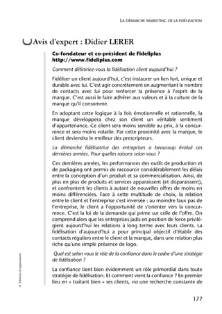 LA DÉMARCHE MARKETING DE LA FIDÉLISATION



                            Avis d’expert : Didier LERER
                                 Co-fondateur et co-président de Fideliplus
                                 http://www.fideliplus.com
                                 Comment définiriez-vous la fidélisation client aujourd’hui ?
                                 Fidéliser un client aujourd’hui, c’est instaurer un lien fort, unique et
                                 durable avec lui. C’est agir concrètement en augmentant le nombre
                                 de contacts avec lui pour renforcer la présence à l’esprit de la
                                 marque. C’est aussi le faire adhérer aux valeurs et à la culture de la
                                 marque qu’il consomme.
                                 En adoptant cette logique à la fois émotionnelle et rationnelle, la
                                 marque développera chez son client un véritable sentiment
                                 d’appartenance. Ce client sera moins sensible au prix, à la concur-
                                 rence et sera moins volatile. Par cette proximité avec la marque, le
                                 client deviendra le meilleur des prescripteurs.
                                 La démarche fidélisatrice des entreprises a beaucoup évolué ces
                                 dernières années. Pour quelles raisons selon vous ?
                                 Ces dernières années, les performances des outils de production et
                                 de packaging ont permis de raccourcir considérablement les délais
                                 entre la conception d’un produit et sa commercialisation. Ainsi, de
                                 plus en plus de produits et services apparaissent (et disparaissent),
                                 et confrontent les clients à autant de nouvelles offres de moins en
                                 moins différenciées. Face à cette multitude de choix, la relation
                                 entre le client et l’entreprise s’est inversée : au moindre faux pas de
                                 l’entreprise, le client a l’opportunité de s’orienter vers la concur-
                                 rence. C’est la loi de la demande qui prime sur celle de l’offre. On
                                 comprend alors que les entreprises jadis en position de force privilé-
                                 gient aujourd’hui les relations à long terme avec leurs clients. La
                                 fidélisation d’aujourd’hui a pour principal objectif d’établir des
                                 contacts réguliers entre le client et la marque, dans une relation plus
                                 riche qu’une simple présence de logo.
                                 Quel est selon vous le rôle de la confiance dans le cadre d’une stratégie
© Éditions d’organisation




                                 de fidélisation ?
                                 La confiance tient bien évidemment un rôle primordial dans toute
                                 stratégie de fidélisation. Et comment vient la confiance ? En premier
                                 lieu en « traitant bien » ses clients, via une recherche constante de


                                                                                                     177
 