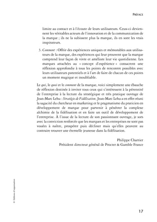 PRÉFACE



                               limite au contact et à l’écoute de leurs utilisateurs. Ceux-ci devien-
                               nent les véritables acteurs de l’innovation et de la communication de
                               la marque ; ils ne la subissent plus la marque, ils en sont les vrais
                               inspirateurs.
                             3. Comment : Offrir des expériences uniques et mémorables aux utilisa-
                                teurs de la marque, des expériences qui leur prouvent que la marque
                                comprend leur façon de vivre et améliore leur vie quotidienne. Les
                                marques attachées au « concept d’expérience » consacrent une
                                réflexion approfondie à tous les points de rencontre possibles avec
                                leurs utilisateurs potentiels et à l’art de faire de chacun de ces points
                                un moment magique et inoubliable.
                            Le qui, le quoi et le comment de la marque, voici simplement une ébauche
                            de réflexion destinée à inviter tous ceux qui s’intéressent à la pérennité
                            de l’entreprise à la lecture du stratégique et très pratique ouvrage de
                            Jean-Marc Lehu : Stratégie de Fidélisation. Jean-Marc Lehu a en effet réuni
                            la sagacité du chercheur en marketing et le pragmatisme du praticien en
                            développement de marque pour parvenir à pénétrer la complexe
                            alchimie de la fidélisation et en faire un outil de développement de
                            l’entreprise. À l’issue de la lecture de son passionnant ouvrage, je sors
                            avec la conviction renforcée que les marques et les entreprises ne sont pas
                            vouées à naître, prospérer puis décliner mais qu’elles peuvent au
                            contraire trouver une éternelle jeunesse dans la fidélisation.

                                                                                  Philippe Charrier
                                           Président directeur général de Procter & Gamble France
© Éditions d’organisation




                                                                                                     17
 