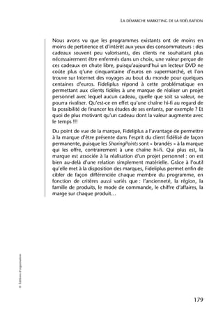 LA DÉMARCHE MARKETING DE LA FIDÉLISATION



                            Nous avons vu que les programmes existants ont de moins en
                            moins de pertinence et d’intérêt aux yeux des consommateurs : des
                            cadeaux souvent peu valorisants, des clients ne souhaitant plus
                            nécessairement être enfermés dans un choix, une valeur perçue de
                            ces cadeaux en chute libre, puisqu’aujourd’hui un lecteur DVD ne
                            coûte plus q’une cinquantaine d’euros en supermarché, et l’on
                            trouve sur Internet des voyages au bout du monde pour quelques
                            centaines d’euros. Fideliplus répond à cette problématique en
                            permettant aux clients fidèles à une marque de réaliser un projet
                            personnel avec lequel aucun cadeau, quelle que soit sa valeur, ne
                            pourra rivaliser. Qu’est-ce en effet qu’une chaîne hi-fi au regard de
                            la possibilité de financer les études de ses enfants, par exemple ? Et
                            quoi de plus motivant qu’un cadeau dont la valeur augmente avec
                            le temps !!!
                            Du point de vue de la marque, Fideliplus a l’avantage de permettre
                            à la marque d’être présente dans l’esprit du client fidélisé de façon
                            permanente, puisque les SharingPoints sont « brandés » à la marque
                            qui les offre, contrairement à une chaîne hi-fi. Qui plus est, la
                            marque est associée à la réalisation d’un projet personnel : on est
                            bien au-delà d’une relation simplement matérielle. Grâce à l’outil
                            qu’elle met à la disposition des marques, Fideliplus permet enfin de
                            cibler de façon différenciée chaque membre du programme, en
                            fonction de critères aussi variés que : l’ancienneté, la région, la
                            famille de produits, le mode de commande, le chiffre d’affaires, la
                            marge sur chaque produit…
© Éditions d’organisation




                                                                                              179
 