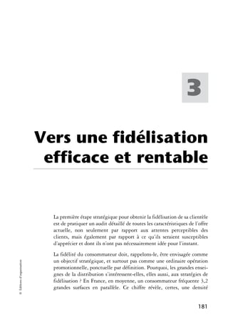 3

                            Vers une fidélisation
                             efficace et rentable


                              La première étape stratégique pour obtenir la fidélisation de sa clientèle
                              est de pratiquer un audit détaillé de toutes les caractéristiques de l’offre
                              actuelle, non seulement par rapport aux attentes perceptibles des
                              clients, mais également par rapport à ce qu’ils seraient susceptibles
                              d’apprécier et dont ils n’ont pas nécessairement idée pour l’instant.
                              La fidélité du consommateur doit, rappelons-le, être envisagée comme
                              un objectif stratégique, et surtout pas comme une ordinaire opération
© Éditions d’organisation




                              promotionnelle, ponctuelle par définition. Pourquoi, les grandes ensei-
                              gnes de la distribution s’intéressent-elles, elles aussi, aux stratégies de
                              fidélisation ? En France, en moyenne, un consommateur fréquente 3,2
                              grandes surfaces en parallèle. Ce chiffre révèle, certes, une densité


                                                                                                     181
 