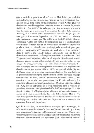 STRATÉGIE DE FIDÉLISATION



          concurrentielle propice à un tel phénomène. Mais le fait que ce chiffre
          soit si élevé s’explique en partie par l’absence de réelle stratégie de fidé-
          lisation EPL à long terme par les principaux acteurs. Certes, plusieurs
          d’entre eux ont développé ces dernières années le concept de pleasure
          shopping (ou fun shopping) introduisant une dimension spectacle sur le
          lieu de vente, pour entretenir la génération de trafic. Cela s’assimile
          davantage à la communication événementielle et/ou au design, qu’à une
          stratégie de fidélisation. Cependant, en 2002, les travaux de recherche
          très intéressants menés par Marie-Christine Lichtlé, Sylvie Llosa et
          Véronique Plichon ont permis de comprendre que si le distributeur se
          contentait de faire son métier, en proposant un assortiment organisé de
          produits dans un point de vente aménagé, cela ne suffisait plus pour
          influencer positivement l’évaluation faite parle client. Il fut démontré,
          dans le cadre d’une grande surface alimentaire, que les facteurs
          d’ambiance, notamment, influençaient fortement sa satisfaction. D’où
          l’importance de l’expérience affective vécue par le client lorsqu’il se rend
          dans une grande surface, si l’on souhaite l’y voir revenir. Le fait est que
          les grandes enseignes n’ont pas de positionnement véritablement diffé-
          rent et compte tenu du développement considérable des implantations
          dans le courant des années 1970 et 1980, les zones de chalandise des
          différents points de vente sont rarement exclusives. Dès lors, l’offre de
          la grande distribution repose essentiellement sur une politique de coups
          (anniversaires, festivals, produits saisonniers, braderies, soldes…) qui
          constituent autant d’actions promotionnelles. Certaines d’entre elles,
          comme la fabuleuse opération mondiale des 35 ans de Carrefour réalisée
          en 1998, sont de véritables cas d’école marketing tant la réussite fut
          grande en termes de trafic généré et chiffre d’affaires engrangé. Et la très
          forte incitation à la réflexion générée à l’issue chez les enseignes concur-
          rentes est là pour conforter l’idée du succès de l’opération. Mais il n’y a
          rien de surprenant dans ces conditions à ce que le consommateur/client
          soit logiquement et implicitement incité à passer d’une promotion à une
          autre, quelle que soit l’enseigne.
          Qui dit fidélisation, dit naturellement stratégie. Qui dit stratégie, dit
                                                                                          © Éditions d’organisation




          nécessairement combinaison d’actions cohérentes à moyen/long terme et
          non succession d’opérations indépendantes à court terme. D’autre part,
          une stratégie de fidélisation ne doit pas signifier un retour au marketing
          de masse. Et l’observation vaut également pour l’utilisation d’Internet.


182
 