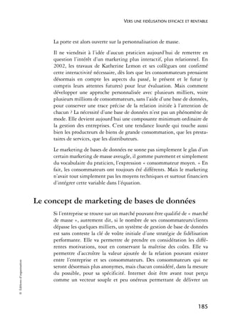 VERS UNE FIDÉLISATION EFFICACE ET RENTABLE



                                 La porte est alors ouverte sur la personnalisation de masse.
                                 Il ne viendrait à l’idée d’aucun praticien aujourd’hui de remettre en
                                 question l’intérêt d’un marketing plus interactif, plus relationnel. En
                                 2002, les travaux de Katherine Lemon et ses collègues ont confirmé
                                 cette interactivité nécessaire, dès lors que les consommateurs prenaient
                                 désormais en compte les aspects du passé, le présent et le futur (y
                                 compris leurs attentes futures) pour leur évaluation. Mais comment
                                 développer une approche personnalisée avec plusieurs milliers, voire
                                 plusieurs millions de consommateurs, sans l’aide d’une base de données,
                                 pour conserver une trace précise de la relation initiée à l’attention de
                                 chacun ? La nécessité d’une base de données n’est pas un phénomène de
                                 mode. Elle devient aujourd’hui une composante minimum ordinaire de
                                 la gestion des entreprises. C’est une tendance lourde qui touche aussi
                                 bien les producteurs de biens de grande consommation, que les presta-
                                 taires de services, que les distributeurs.
                                 Le marketing de bases de données ne sonne pas simplement le glas d’un
                                 certain marketing de masse aveugle, il gomme purement et simplement
                                 du vocabulaire du praticien, l’expression « consommateur moyen. » En
                                 fait, les consommateurs ont toujours été différents. Mais le marketing
                                 n’avait tout simplement pas les moyens techniques et surtout financiers
                                 d’intégrer cette variable dans l’équation.


                            Le concept de marketing de bases de données
                                 Si l’entreprise se trouve sur un marché pouvant être qualifié de « marché
                                 de masse », autrement dit, si le nombre de ses consommateurs/clients
                                 dépasse les quelques milliers, un système de gestion de base de données
                                 est sans conteste la clé de voûte initiale d’une stratégie de fidélisation
                                 performante. Elle va permettre de prendre en considération les diffé-
                                 rentes motivations, tout en conservant la maîtrise des coûts. Elle va
                                 permettre d’accroître la valeur ajoutée de la relation pouvant exister
                                 entre l’entreprise et ses consommateurs. Des consommateurs qui ne
© Éditions d’organisation




                                 seront désormais plus anonymes, mais chacun considéré, dans la mesure
                                 du possible, pour sa spécificité. Internet doit être avant tout perçu
                                 comme un vecteur souple et peu onéreux permettant de délivrer un



                                                                                                       185
 