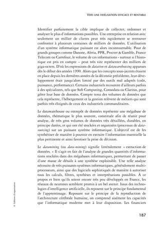 VERS UNE FIDÉLISATION EFFICACE ET RENTABLE



                            Identifier parfaitement la cible implique de collecter, ordonner et
                            analyser le plus d’informations possibles. Une entreprise en relation avec
                            seulement un millier de clients peut très rapidement se retrouver
                            confronter à plusieurs centaines de milliers de données. L’utilisation
                            d’un système informatique puissant est alors incontournable. Pour de
                            grands groupes comme Danone, Altria, PPR, Procter & Gamble, France
                            Telecom ou Carrefour, le volume de ces informations - surtout si l’histo-
                            rique est pris en compte – peut très vite représenter des milliers de
                            giga-octets. D’où les expressions de datation et datawarehousing apparues
                            dès le début des années 1990. Alors que les concepts sous-jacents étaient
                            en place depuis les dernières années de la décennie précédente, leur déve-
                            loppement était jusqu’alors limité par des outils mal adaptés (coût,
                            puissance, performance). Certains industriels recourent d’ailleurs parfois
                            à des spécialistes, tels que Soft Computing, Consodata ou Claritas, pour
                            gérer leur base de données. Compte tenu des volumes de données que
                            cela représente, l’hébergement et la gestion relèvent de métiers qui sont
                            parfois très éloignés de ceux des industriels commanditaires.
                            Le datawarehouse ou entrepôt de données représente une mégabase de
                            données, thématique le plus souvent, constituée afin de réunir pour
                            analyse, de très gros volumes de données très détaillées, durables, en
                            principe datées, et qui ont été stockées et organisées (processus de data-
                            sourcing) sur un puissant système informatique. L’objectif est de les
                            synthétiser de manière à pouvoir en extraire l’information essentielle la
                            plus pertinente et ainsi favoriser la prise de décision.
                            Le datamining (ou data-mining) signifie littéralement « extraction de
                            données. » Il s’agit en fait de l’analyse de grandes quantités d’informa-
                            tions stockées dans des mégabases informatiques, permettant de passer
                            d’une masse de détails à une synthèse exploitable. Une telle analyse
                            nécessite de très puissants systèmes informatiques, généralement multi-
                            processeurs, ainsi que des logiciels sophistiqués de manière à autoriser
                            tous les calculs, filtres, synthèses et interprétations possibles. À ce
                            propos et bien qu’ils soient encore très peu développés en France, les
© Éditions d’organisation




                            réseaux de neurones semblent promis à un bel avenir. Issus des techno-
                            logies d’intelligence artificielle, ils reposent sur le principe fondamental
                            de l’apprentissage. Reposant sur le principe de la reproduction de
                            l’architecture cérébrale humaine, on comprend aisément les capacités
                            que l’informatique moderne met à leur disposition. Les financiers


                                                                                                   187
 