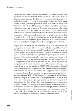 STRATÉGIE DE FIDÉLISATION



          comme les praticiens du marketing commencent à s’en emparer, pour
          exploiter les masses d’informations contenues dans leurs bases de
          données, tant pour gérer des flux, que pour réaliser des prévisions. Il ne
          suffit plus de pratiquer, souvent sans grands résultats, du CRM opéra-
          tionnel, il faut également pouvoir et savoir faire du CRM analytique.
          Autrement dit, être capable d’extraire de la base les modèles statistiques
          parfois complexes qui permettent de comprendre pourquoi telle opéra-
          tion est un succès et pourquoi pas une autre. Certes, cela implique
          parfois que les informaticiens/statisticiens travaillent de concert avec les
          marketers… Mais qui sera alors celui par qui le succès arrive… ? Dans
          le meilleur des cas, le datamining doit permettre de dépasser le stade
          d’identification du segment, pour déboucher sur l’identification de
          client et la meilleure compréhension de son comportement d’achat.
          Depuis plus de trente ans les méthodes statistiques descriptives ont
          renseigné le marketer. Elles sont encore utilisées aujourd’hui. Mais le
          développement de techniques complémentaires basées sur la constitu-
          tion de réseaux neuronaux ou de réseaux baysiens, ainsi que les techni-
          ques d’analyse factorielle, les algorithmes génétiques, les cartes de
          kohonen (self organizing maps), les régressions logistiques, les arbres de
          décisions ou encore le text mining ont permis d’accroître la précision de
          la compréhension et, dans le meilleur des cas, de la prédiction du
          comportement du consommateur. Michael Garver recommande vive-
          ment de suivre la méthodologie CRISP-DM (Cross lndustry Standard
          Process for Data Mining). Le projet CRISP-DM (www.crisp-dm.org) a été
          partiellement financé par la Commission Européenne dans le cadre du
          programme Esprit. Il est soutenu par quatre partenaires principaux :
          Teradata (Groupe NCR), SPSS, DaimlerChrysler et OHRA Verzekering
          en Bank Groep. CRISP-DM (voir ci-après graphique n° 6) est en défi-
          nitive un processus pas à pas, qui permet de structurer un projet de
          data-mining et donc d’identifier plus rigoureusement les prospects
          qualifiés. Au-delà de la capacité à enregistrer de manière ordonnée le
          maximum d’informations sur l’activité de l’entreprise et les caractéristi-
          ques de ses clients et/ou de ses consommateurs, l’orientation client de
                                                                                         © Éditions d’organisation




          l’entreprise passe aujourd’hui par une nécessaire maîtrise réelle d’une
          analyse de données moderne et de plus en plus sophistiquée.




188
 