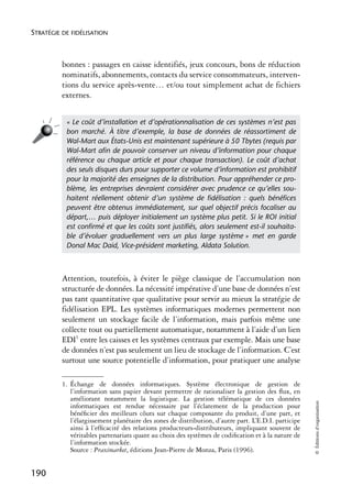 STRATÉGIE DE FIDÉLISATION



          bonnes : passages en caisse identifiés, jeux concours, bons de réduction
          nominatifs, abonnements, contacts du service consommateurs, interven-
          tions du service après-vente… et/ou tout simplement achat de fichiers
          externes.


           « Le coût d’installation et d’opérationnalisation de ces systèmes n’est pas
           bon marché. À titre d’exemple, la base de données de réassortiment de
           Wal-Mart aux États-Unis est maintenant supérieure à 50 Tbytes (requis par
           Wal-Mart aﬁn de pouvoir conserver un niveau d’information pour chaque
           référence ou chaque article et pour chaque transaction). Le coût d’achat
           des seuls disques durs pour supporter ce volume d’information est prohibitif
           pour la majorité des enseignes de la distribution. Pour appréhender ce pro-
           blème, les entreprises devraient considérer avec prudence ce qu’elles sou-
           haitent réellement obtenir d’un système de ﬁdélisation : quels bénéﬁces
           peuvent être obtenus immédiatement, sur quel objectif précis focaliser au
           départ,… puis déployer initialement un système plus petit. Si le ROI initial
           est conﬁrmé et que les coûts sont justiﬁés, alors seulement est-il souhaita-
           ble d’évoluer graduellement vers un plus large système » met en garde
           Donal Mac Daid, Vice-président marketing, Aldata Solution.



          Attention, toutefois, à éviter le piège classique de l’accumulation non
          structurée de données. La nécessité impérative d’une base de données n’est
          pas tant quantitative que qualitative pour servir au mieux la stratégie de
          fidélisation EPL. Les systèmes informatiques modernes permettent non
          seulement un stockage facile de l’information, mais parfois même une
          collecte tout ou partiellement automatique, notamment à l’aide d’un lien
          EDI1 entre les caisses et les systèmes centraux par exemple. Mais une base
          de données n’est pas seulement un lieu de stockage de l’information. C’est
          surtout une source potentielle d’information, pour pratiquer une analyse

          1. Échange de données informatiques. Système électronique de gestion de
             l’information sans papier devant permettre de rationaliser la gestion des ﬂux, en
             améliorant notamment la logistique. La gestion télématique de ces données
                                                                                                      © Éditions d’organisation




             informatiques est rendue nécessaire par l’éclatement de la production pour
             bénéﬁcier des meilleurs côuts sur chaque composante du produit, d’une part, et
             l’élargissement planétaire des zones de distribution, d’autre part. L’E.D.I. participe
             ainsi à l’efﬁcacité des relations producteurs-distributeurs, impliquant souvent de
             véritables partenariats quant au choix des systèmes de codiﬁcation et à la nature de
             l’information stockée.
             Source : Praximarket, éditions Jean-Pierre de Monza, Paris (1996).


190
 