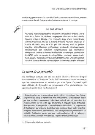 VERS UNE FIDÉLISATION EFFICACE ET RENTABLE



                            marketing permanente du portefeuille de consommateurs/clients, notam-
                            ment en matière de fréquentation/consommation de la marque.1


                                                           Le cas Aviva
                               Pour cela, il est indispensable d’entretenir l’efficacité de la base. Aviva,
                               issue de la fusion de plusieurs compagnies d’assurance dont Abeille,
                               Norwich Union et Victoire, s’est retrouvée dotée d’une extraordinaire
                               somme de données. Plus de 2 millions de noms. Pourtant ce qui fait la
                               richesse de cette base, ce n’est pas son volume, mais sa gestion
                               attentive : dédoublonnage systématique, gestion des déménagements,
                               enrichissement par recherche complémentaire des informations
                               manquantes comme le numéro de téléphone par exemple, qualification
                               des NPAI1 prise en compte des réexpéditions postales... Aucun traite-
                               ment, aucune exploitation n’a encore été fait(e), mais une telle valorisa-
                               tion de la base de données permet déjà un datamining des plus efficaces.




                            Le secret de la pyramide
                            De nombreux auteurs ont pris un malin plaisir à détourner l’esprit
                            fondamental de la Charte des Droits de l’Homme en clamant haut et fort
                            que les consommateurs ne naissaient pas tous égaux. On savait qu’il
                            était difficile de demander au commerçant d’être philanthrope. On
                            apprenait qu’il n’était pas humaniste !


                             « Les entreprises ont pris conscience que les clients ne sont pas tous égaux.
                             En période de crise, la répartition doit être sélective. La ﬁdélisation passe
                             par une meilleure connaissance du client, aﬁn de répartir au mieux les
                             investissements sur tel ou tel type de clientèle. Il ne peut y avoir de ﬁdélisa-
                             tion que dans la perspective d’une relation individualisée. Un programme
                             de ﬁdélisation qui se borne à attribuer des points ou toute autre gratiﬁca-
© Éditions d’organisation




                             tion pour une quantité, cela revient à faire de la promotion permanente. La
                             véritable ﬁdélisation passe par une individualisation de la relation »
                             observe Henri Kaufman, Président de l’agence BrannCommunider.


                            1. N’habite plus à l’adresse indiquée.


                                                                                                          191
 