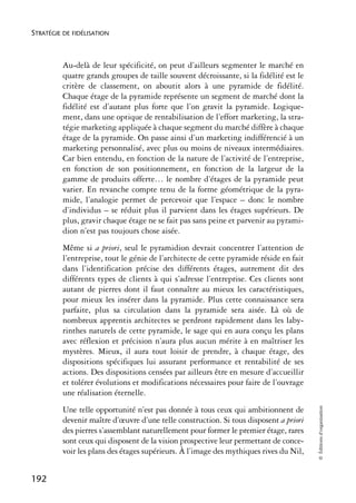 STRATÉGIE DE FIDÉLISATION



          Au-delà de leur spécificité, on peut d’ailleurs segmenter le marché en
          quatre grands groupes de taille souvent décroissante, si la fidélité est le
          critère de classement, on aboutit alors à une pyramide de fidélité.
          Chaque étage de la pyramide représente un segment de marché dont la
          fidélité est d’autant plus forte que l’on gravit la pyramide. Logique-
          ment, dans une optique de rentabilisation de l’effort marketing, la stra-
          tégie marketing appliquée à chaque segment du marché diffère à chaque
          étage de la pyramide. On passe ainsi d’un marketing indifférencié à un
          marketing personnalisé, avec plus ou moins de niveaux intermédiaires.
          Car bien entendu, en fonction de la nature de l’activité de l’entreprise,
          en fonction de son positionnement, en fonction de la largeur de la
          gamme de produits offerte… le nombre d’étages de la pyramide peut
          varier. En revanche compte tenu de la forme géométrique de la pyra-
          mide, l’analogie permet de percevoir que l’espace – donc le nombre
          d’individus – se réduit plus il parvient dans les étages supérieurs. De
          plus, gravir chaque étage ne se fait pas sans peine et parvenir au pyrami-
          dion n’est pas toujours chose aisée.
          Même si a priori, seul le pyramidion devrait concentrer l’attention de
          l’entreprise, tout le génie de l’architecte de cette pyramide réside en fait
          dans l’identification précise des différents étages, autrement dit des
          différents types de clients à qui s’adresse l’entreprise. Ces clients sont
          autant de pierres dont il faut connaître au mieux les caractéristiques,
          pour mieux les insérer dans la pyramide. Plus cette connaissance sera
          parfaite, plus sa circulation dans la pyramide sera aisée. Là où de
          nombreux apprentis architectes se perdront rapidement dans les laby-
          rinthes naturels de cette pyramide, le sage qui en aura conçu les plans
          avec réflexion et précision n’aura plus aucun mérite à en maîtriser les
          mystères. Mieux, il aura tout loisir de prendre, à chaque étage, des
          dispositions spécifiques lui assurant performance et rentabilité de ses
          actions. Des dispositions censées par ailleurs être en mesure d’accueillir
          et tolérer évolutions et modifications nécessaires pour faire de l’ouvrage
          une réalisation éternelle.
                                                                                         © Éditions d’organisation




          Une telle opportunité n’est pas donnée à tous ceux qui ambitionnent de
          devenir maître d’œuvre d’une telle construction. Si tous disposent a priori
          des pierres s’assemblant naturellement pour former le premier étage, rares
          sont ceux qui disposent de la vision prospective leur permettant de conce-
          voir les plans des étages supérieurs. À l’image des mythiques rives du Nil,


192
 