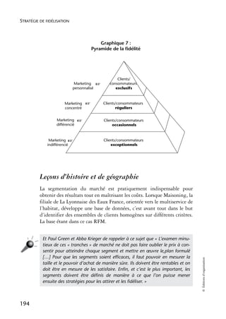 STRATÉGIE DE FIDÉLISATION



                                            Graphique 7 :
                                        Pyramide de la fidélité




                                                      Clients/
                             Marketing     ☞      consommateurs
                            personnalisé             exclusifs



                       Marketing    ☞          Clients/consommateurs
                       concentré                      réguliers


                  Marketing     ☞              Clients/consommateurs
                  différencié                       occasionnels



              Marketing ☞                      Clients/consommateurs
             indifférencié                         exceptionnels




          Leçons d’histoire et de géographie
          La segmentation du marché est pratiquement indispensable pour
          obtenir des résultats tout en maîtrisant les coûts. Lorsque Maisoning, la
          filiale de La Lyonnaise des Eaux France, orientée vers le multiservice de
          l’habitat, développe une base de données, c’est avant tout dans le but
          d’identifier des ensembles de clients homogènes sur différents critères.
          La base étant dans ce cas RFM.


           Et Paul Green et Abba Krieger de rappeler à ce sujet que « L’examen minu-
           tieux de ces « tranches » de marché ne doit pas faire oublier le prix à con-
           sentir pour atteindre chaque segment et mettre en œuvre le,plan formulé
           […] Pour que les segments soient efﬁcaces, il faut pouvoir en mesurer la
                                                                                            © Éditions d’organisation




           taille et le pouvoir d’achat de manière sûre. Ils doivent être rentables et on
           doit être en mesure de les satisfaire. Enﬁn, et c’est le plus important, les
           segments doivent être déﬁnis de manière à ce que l’on puisse mener
           ensuite des stratégies pour les attirer et les ﬁdéliser. »



194
 