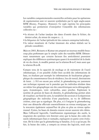 VERS UNE FIDÉLISATION EFFICACE ET RENTABLE



                            Les variables comportementales essentielles utilisées pour les opérations
                            de segmentation sont ici souvent symbolisées par le sigle anglo-saxon
                            RFM (Recency, Frequency, Monetary). Ce sigle exprime les principales
                            variables qui permettent d’interpréter l’ensemble des informations
                            collectées via :
                            • la récence de l’achat (analyse des dates d’entrée dans le fichier, du
                              dernier achat, du retour de coupon x…),
                            • la fréquence de l’achat (périodicité des contacts entreprise/individu),
                            • la valeur monétaire de l’achat (montant des achats réalisés sur la
                              période considérée).
                            Mais en 2003, Reinartz et Kumar ont proposé un nouveau modèle beau-
                            coup plus performant que le simple cadre des variables RFM. Démon-
                            trant notamment que certains facteurs (les antécédents) pouvaient
                            expliquer des différences systématiques quant à la rentabilité de la durée
                            de vie du client, le modèle portait sur la relation B-to-C mais aussi que
                            la relation B-to-B.
                            Compte tenu de la capacités de stockage et de traitement de l’outil
                            informatique, il est possible d’aller bien au-delà des informations de
                            base, en étudiant par exemple les informations de localisation géogra-
                            phique du consommateur (lieu de résidence, lieu de travail, destinations
                            de loisir…). S’il est encore peu utilisé, le géomarketing est justement
                            une technique reposant sur le postulat que les individus résidant dans
                            un même lieu géographique ont des caractéristiques socio-démographi-
                            ques, économiques, voire culturelles, assez proches. Exploitant le
                            système de gestion de bases de données, le géomarketing permet alors
                            de visualiser, sur fond de carte, la variabilité des secteurs et la répartition
                            géographique des individus d’une population, au vu de différents
                            critères, ainsi que sa typologie. De plus, si à l’origine le géomarketing
                            était une démarche effectuée essentiellement au niveau stratégique, on
                            la rencontre également aujourd’hui de plus en plus au niveau opéra-
                            tionnel. Certes, les bases de données restent encore souvent très chères.
                            Mais l’efficacité logicielle, l’amélioration ergonomique des outils, la
© Éditions d’organisation




                            migration des systèmes vers Internet ainsi que la baisse des coûts des
                            outils informatiques fixes et nomades, expliquent en partie cette évolu-
                            tion. De là à dire que le géomarketing se banalise, il n’y a qu’un pas. En
                            fait, la baisse des coûts, y compris au niveau des logiciels, rend cette


                                                                                                     195
 