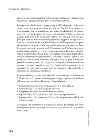 STRATÉGIE DE FIDÉLISATION



          approche désormais accessible à de nouveaux utilisateurs : messageries,
          restaurants, agences immobilières, télécommunications…
          Les systèmes d’information géographique (SIG/Geographic information
          system) ainsi constitués autorisent une analyse plus fine de la couverture
          d’un marché, des caractéristiques des zones de chalandise de chaque
          point de vente et des zones de prospection potentielle. Dans le cas de la
          grande distribution, la fidélisation difficile du chaland sur l’enseigne
          peut par exemple mettre à profit le géomarketing pour, au regard de la
          zone de chalandise et du profil de la clientèle, définir précisément pour
          chaque rue les panneaux d’affichage publicitaires les plus porteurs. Dans
          l’exemple particulier du secteur de l’assurance, un déménagement peut
          parfois occasionner la perte d’un client souscripteur. La simple identifi-
          cation géographique précise de ce souscripteur ainsi que la traçabilité de
          ses déplacements peuvent permettre d’informer à l’avance l’agent le plus
          proche de son nouveau domicile, afin qu’il entre le plus rapidement
          possible en contact avec lui. La gestion du transfert/adaptation de son
          contrat peut alors devenir un motif de fidélité très important pour le
          souscripteur, qui percevra sans mal les avantages administratifs et
          temporels de procédures simplifiées.
          Le géomarketing est donc très favorable à une stratégie de fidélisation
          EPL, dès lors qu’il permet un suivi géographique rigoureux de la clien-
          tèle et surtout un ciblage beaucoup plus précis pour :
          • la commercialisation d’un produit adapté à la zone définie,
          • l’implantation d’un nouveau point de vente,
          • le repérage des zones de profitabilité maximum,
          • l’optimisation de l’organisation des visites des représentants,
          • la préparation et le lancement d’une opération promotionnelle locale
            et ses supports…
          Mais grâce aux informations stockées dans la base de données, son utili-
          sation pourrait être rapidement étendue au suivi naturel du consomma-
          teur/client.
                                                                                       © Éditions d’organisation




196
 