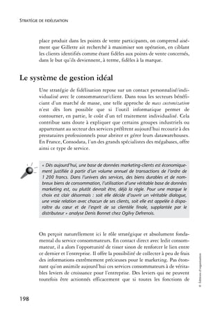 STRATÉGIE DE FIDÉLISATION



          place produit dans les points de vente participants, on comprend aisé-
          ment que Gillette ait recherché à maximiser son opération, en ciblant
          les clients identifiés comme étant fidèles aux points de vente concernés,
          dans le but qu’ils deviennent, à terme, fidèles à la marque.


Le système de gestion idéal
          Une stratégie de fidélisation repose sur un contact personnalisé/indi-
          vidualisé avec le consommateur/client. Dans tous les secteurs bénéfi-
          ciant d’un marché de masse, une telle approche de mass customization
          n’est dès lors possible que si l’outil informatique permet de
          contourner, en partie, le coût d’un tel traitement individualisé. Cela
          contribue sans doute à expliquer que certains groupes industriels ou
          appartenant au secteur des services préfèrent aujourd’hui recourir à des
          prestataires professionnels pour abriter et gérer leurs datawarehouses.
          En France, Consodata, l’un des grands spécialistes des mégabases, offre
          ainsi ce type de service.


           « Dès aujourd’hui, une base de données marketing-clients est économique-
           ment justiﬁée à partir d’un volume annuel de transactions de l’ordre de
           1 200 francs. Dans l’univers des services, des biens durables et de nom-
           breux biens de consommation, l’utilisation d’une véritable base de données
           marketing est, ou plutôt devrait être, déjà la règle. Pour une marque le
           choix est clair désormais : soit elle décide d’ouvrir un véritable dialogue,
           une vraie relation avec chacun de ses clients, soit elle est appelée à dispa-
           raître du cœur et de l’esprit de sa clientèle ﬁnale, supplantée par le
           distributeur » analyse Denis Bonnet chez Ogilvy Defrenois.



          On perçoit naturellement ici le rôle stratégique et absolument fonda-
          mental du service consommateurs. En contact direct avec ledit consom-
          mateur, il a alors l’opportunité de tisser sinon de renforcer le lien entre
          ce dernier et l’entreprise. Il offre la possibilité de collecter à peu de frais
                                                                                            © Éditions d’organisation




          des informations extrêmement précieuses pour le marketing. Pas éton-
          nant qu’on assimile aujourd’hui ces services consommateurs à de vérita-
          bles leviers de croissance pour l’entreprise. Des leviers qui ne peuvent
          toutefois être actionnés efficacement que si toutes les fonctions de


198
 
