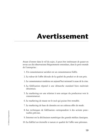 Avertissement


                            Avant d’entrer dans le vif du sujet, il peut être intéressant de passer en
                            revue ces dix observations fréquemment entendues, dans le petit monde
                            de l’entreprise :
                             1. Un consommateur satisfait est un consommateur fidèle.
                             2. La valeur de l’offre découle de la qualité du produit et de son prix.
                             3. Le consommateur moderne est aujourd’hui rationnel à cause de la crise.
                             4. La fidélisation répond à une démarche standard bien maîtrisée
                                désormais.
                             5. Le marketing est une relation à sens unique du producteur vers le
                                consommateur.
                             6. Le marketing de masse est le seul qui puisse être rentable.
                             7. Le marketing de base de données est un coûteux effet de mode.
                             8. Les techniques de fidélisation correspondent à des actions ponc-
© Éditions d’organisation




                                tuelles précises.
                             9. Internet est la déclinaison numérique des grands médias classiques.
                            10. La fidélité est éternelle si nature et qualité de l’offre sont pérennes.


                                                                                                     19
 