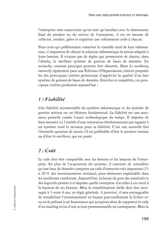 VERS UNE FIDÉLISATION EFFICACE ET RENTABLE



                            l’entreprise sont conscientes qu’en tant qu’interface avec le destinataire
                            final du produit ou du service de l’entreprise, il est en mesure de
                            collecter, stocker, gérer et exploiter une information utile à chacun.
                            Pour ceux qui préféreraient conserver le contrôle total de leur informa-
                            tion, il importera de choisir la solution informatique la mieux adaptée à
                            leurs besoins. Il n’existe pas de règles qui permettent de choisir, dans
                            l’absolu, le meilleur système de gestion de bases de données. En
                            revanche, certains principes peuvent être observés. Dans Le marketing
                            interactif, également paru aux Éditions d’Organisation, étaient proposés
                            les dix principaux critères permettant d’apprécier la qualité d’un bon
                            système de gestion de bases de données. Enrichis et complétés, ces prin-
                            cipaux critères perdurent aujourd’hui :


                            1 : Fiabilité
                            Une fiabilité incontestable du système informatique et du système de
                            gestion retenus est un élément fondamental. La fiabilité est une assu-
                            rance partielle contre l’usure technologique du temps. Il importe de
                            bien mesurer ici l’intérêt d’une innovation révolutionnaire par rapport à
                            un système testé et reconnu pour sa fiabilité. C’est une nouvelle fois
                            l’éternelle question de savoir s’il est préférable d’être le premier entrant
                            ou d’être le meilleur, qui est posée.


                            2 : Coût
                            Le coût doit être compatible avec les besoins et les moyens de l’entre-
                            prise. En plus de l’acquisition du système, il convient de considérer
                            qu’une base de données comporte un coût d’entretien très important (15
                            à 20 % des investissements initiaux), pour demeurer exploitable dans
                            les meilleures conditions. Aujourd’hui, la baisse du prix des matériels et
                            des logiciels permet à n’importe quelle entreprise d’accéder à cet outil à
© Éditions d’organisation




                            la hauteur de ses besoins. Mais la rentabilisation réelle doit être envi-
                            sagée à 3 voire 4 ans, en règle générale. A posteriori, il sera envisageable
                            de rentabiliser l’investissement en louant ponctuellement le fichier et/
                            ou en le prêtant à un fournisseur qui acceptera alors de supporter le coût
                            d’un mailing et/ou d’une action promotionnelle en contrepartie. Mais la


                                                                                                   199
 
