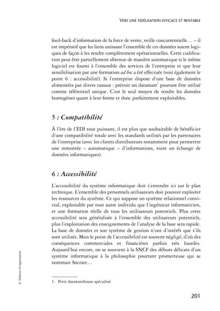 VERS UNE FIDÉLISATION EFFICACE ET RENTABLE



                            feed-back d’information de la force de vente, veille concurrentielle… – il
                            est impératif que les liens unissant l’ensemble de ces données soient logi-
                            ques de façon à les rendre complètement opérationnelles. Cette codifica-
                            tion peut être partiellement obtenue de manière automatique si le même
                            logiciel est fourni à l’ensemble des services de l’entreprise et que leur
                            sensibilisation par une formation ad hoc a été effectuée (voir également le
                            point 6 : accessibilité). Si l’entreprise dispose d’une base de données
                            alimentées par divers canaux : prévoir un datamart1 pouvant être utilisé
                            comme référentiel unique. C’est le seul moyen de rendre les données
                            homogènes quant à leur forme et donc parfaitement exploitables.


                            5 : Compatibilité
                            À l’ère de l’EDI tout puissant, il est plus que souhaitable de bénéficier
                            d’une compatibilité totale avec les standards utilisés par les partenaires
                            de l’entreprise (avec les clients distributeurs notamment pour permettre
                            une remontée – automatique – d’informations, voire un échange de
                            données informatiques).


                            6 : Accessibilité
                            L’accessibilité du système informatique doit s’entendre ici sur le plan
                            technique. L’ensemble des personnels utilisateurs doit pouvoir exploiter
                            les ressources du système. Ce qui suppose un système relationnel convi-
                            vial, exploitable par tout autre individu que l’ingénieur informaticien,
                            et une formation réelle de tous les utilisateurs potentiels. Plus cette
                            accessibilité sera généralisée à l’ensemble des utilisateurs potentiels,
                            plus l’exploitation des enseignements de l’analyse de la base sera rapide.
                            La base de données et son système de gestion n’ont d’intérêt que s’ils
                            sont utilisés. Mais le point de l’accessibilité est souvent négligé, d’où des
                            conséquences commerciales et financières parfois très lourdes.
                            Aujourd’hui encore, on se souvient à la SNCF des débuts délicats d’un
© Éditions d’organisation




                            système informatique à la philosophie pourtant prometteuse qui se
                            nommait Socrate…


                            1. Petit datawarehouse spécialisé.


                                                                                                      201
 