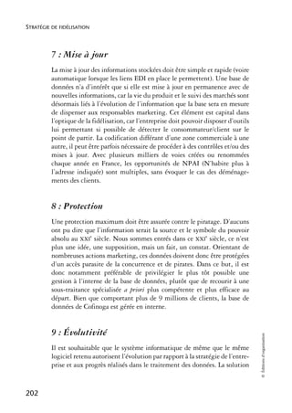 STRATÉGIE DE FIDÉLISATION



          7 : Mise à jour
          La mise à jour des informations stockées doit être simple et rapide (voire
          automatique lorsque les liens EDI en place le permettent). Une base de
          données n’a d’intérêt que si elle est mise à jour en permanence avec de
          nouvelles informations, car la vie du produit et le suivi des marchés sont
          désormais liés à l’évolution de l’information que la base sera en mesure
          de dispenser aux responsables marketing. Cet élément est capital dans
          l’optique de la fidélisation, car l’entreprise doit pouvoir disposer d’outils
          lui permettant si possible de détecter le consommateur/client sur le
          point de partir. La codification différant d’une zone commerciale à une
          autre, il peut être parfois nécessaire de procéder à des contrôles et/ou des
          mises à jour. Avec plusieurs milliers de voies créées ou renommées
          chaque année en France, les opportunités de NPAI (N’habite plus à
          l’adresse indiquée) sont multiples, sans évoquer le cas des déménage-
          ments des clients.


          8 : Protection
          Une protection maximum doit être assurée contre le piratage. D’aucuns
          ont pu dire que l’information serait la source et le symbole du pouvoir
          absolu au XXIe siècle. Nous sommes entrés dans ce XXIe siècle, ce n’est
          plus une idée, une supposition, mais un fait, un constat. Orientant de
          nombreuses actions marketing, ces données doivent donc être protégées
          d’un accès parasite de la concurrence et de pirates. Dans ce but, il est
          donc notamment préférable de privilégier le plus tôt possible une
          gestion à l’interne de la base de données, plutôt que de recourir à une
          sous-traitance spécialisée a priori plus compétente et plus efficace au
          départ. Bien que comportant plus de 9 millions de clients, la base de
          données de Cofinoga est gérée en interne.


          9 : Évolutivité
                                                                                          © Éditions d’organisation




          Il est souhaitable que le système informatique de même que le même
          logiciel retenu autorisent l’évolution par rapport à la stratégie de l’entre-
          prise et aux progrès réalisés dans le traitement des données. La solution


202
 