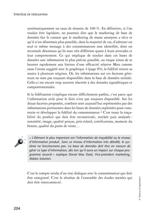 STRATÉGIE DE FIDÉLISATION



          systématiquement un taux de réussite de 100 %. En définitive, si l’on
          voulait être lapidaire, on pourrait dire que le marketing de base de
          données fait le constat que le marketing de masse anonyme a vécu et
          qu’il n’est désormais plus possible, dans la majorité de cas, d’adresser un
          seul et même message à des consommateurs non identifiés, dont on
          reconnaît désormais qu’ils sont très différents quant à leurs attitudes et
          leur comportement. Ce qui implique de stocker dans ces bases de
          données une information la plus précise possible, au risque sinon de se
          heurter rapidement aux limites d’une efficacité relative Mais comme
          nous l’avons suggéré avec le graphique 4 (page 85), la fidélité trouve sa
          source à plusieurs origines. Or, les informations sur ces facteurs géni-
          teurs ne sont pas toujours disponibles dans la base de données utilisée.
          Celle-ci est encore trop souvent réservée à des données signalétiques et
          comportementales.
          Si la fidélisation s’explique encore difficilement parfois, c’est parce que
          l’information utile pour le faire n’est pas toujours disponible. Sur les
          douze facettes proposées, combien sont aujourd’hui représentées par des
          informations pertinentes dans les bases de données exploitées pour cons-
          truire et développer la fidélité du consommateur ? C’est toute la traça-
          bilité du produit qui doit être reconstituée, stockée puis analysée :
          notoriété, image, qualité perçue, prix relatif, certifications, moment du
          besoin, qualité du point de vente…


           « L’élément le plus important est l’information de traçabilité ou le niveau
           d’information produit. Sans ce niveau d’information très détaillé, le sys-
           tème ne fonctionnera pas. La base de données doit être en mesure de
           gérer ce type d’information, dès lors qu’il aura un impact sur chaque pro-
           gramme associé » explique Donal Mac Daid, Vice-président marketing,
           Aldata Solution.



          C’est le compte rendu d’un vrai dialogue avec le consommateur qui doit
          être enregistré. C’est le résultat de l’ensemble des études menées qui
                                                                                         © Éditions d’organisation




          doit être interconnecté.




204
 