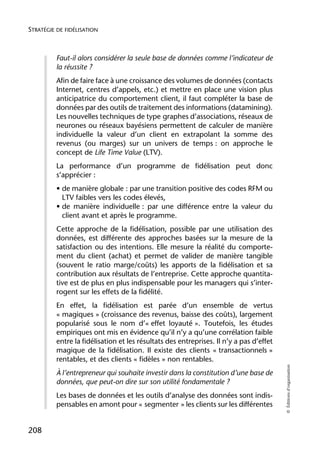 STRATÉGIE DE FIDÉLISATION



          Faut-il alors considérer la seule base de données comme l’indicateur de
          la réussite ?
          Afin de faire face à une croissance des volumes de données (contacts
          Internet, centres d’appels, etc.) et mettre en place une vision plus
          anticipatrice du comportement client, il faut compléter la base de
          données par des outils de traitement des informations (datamining).
          Les nouvelles techniques de type graphes d’associations, réseaux de
          neurones ou réseaux bayésiens permettent de calculer de manière
          individuelle la valeur d’un client en extrapolant la somme des
          revenus (ou marges) sur un univers de temps : on approche le
          concept de Life Time Value (LTV).
          La performance d’un programme de fidélisation peut donc
          s’apprécier :
          • de manière globale : par une transition positive des codes RFM ou
            LTV faibles vers les codes élevés,
          • de manière individuelle : par une différence entre la valeur du
            client avant et après le programme.
          Cette approche de la fidélisation, possible par une utilisation des
          données, est différente des approches basées sur la mesure de la
          satisfaction ou des intentions. Elle mesure la réalité du comporte-
          ment du client (achat) et permet de valider de manière tangible
          (souvent le ratio marge/coûts) les apports de la fidélisation et sa
          contribution aux résultats de l’entreprise. Cette approche quantita-
          tive est de plus en plus indispensable pour les managers qui s’inter-
          rogent sur les effets de la fidélité.
          En effet, la fidélisation est parée d’un ensemble de vertus
          « magiques » (croissance des revenus, baisse des coûts), largement
          popularisé sous le nom d’« effet loyauté ». Toutefois, les études
          empiriques ont mis en évidence qu’il n’y a qu’une corrélation faible
          entre la fidélisation et les résultats des entreprises. Il n’y a pas d’effet
          magique de la fidélisation. Il existe des clients « transactionnels »
          rentables, et des clients « fidèles » non rentables.
                                                                                         © Éditions d’organisation




          À l’entrepreneur qui souhaite investir dans la constitution d’une base de
          données, que peut-on dire sur son utilité fondamentale ?
          Les bases de données et les outils d’analyse des données sont indis-
          pensables en amont pour « segmenter » les clients sur les différentes


208
 