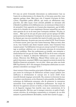 STRATÉGIE DE FIDÉLISATION



          S’il vous est arrivé d’entendre directement ou indirectement l’une ou
          l’autre de ces observations et d’y donner foi, ce livre peut, peut-être, vous
          apporter quelque chose. Mais pour cela, il importe d’accepter de faire,
          a priori, l’hypothèse parfois difficile, que toutes ces affirmations sont,
          peut-être, des idées reçues. Cette attitude préalable est nécessaire afin
          d’aborder le problème de la fidélisation avec un minimum d’objectivité et
          de rationalité. Cette approche est d’autant plus importante, que la fidéli-
          sation de la clientèle est tout simplement devenue aujourd’hui une ordi-
          naire question de vie ou de mort pour l’entreprise moderne ! Ni plus, ni
          moins… Mais qu’il ne soit pas dit pour autant qu’une optique de fidéli-
          sation permettra de dispenser l’entreprise de recruter de nouveaux clients.
          La chanson que vous avez entendue hier matin à la radio vous a plu. Peut-
          être même beaucoup. Au point que vous avez acheté le CD. Vous l’écoutez
          et l’écoutez encore, parce que vous l’aimez beaucoup. Dans un mois, dans
          un an, vous l’aimerez sans doute toujours autant, mais l’écouterez-vous
          toujours autant ? La fidélisation n’est pas un concept exclusif. C’est davan-
          tage sa symbiose cohérente avec un nécessaire processus de recrutement
          qui pose problème. Pour être performante et rentable, une entreprise a
          autant besoin de l’un que de l’autre. Mais là où l’art de la vente a toujours
          su séduire le chaland, la démarche fidélisatrice a souvent commis des
          erreurs. Directeur chez McKinsey, Manuel Ebner estime que si un an
          après le lancement, un projet CRM n’a pas rapporté au moins la moitié des
          bénéfices financiers escomptés, c’est un échec. Alors que selon une étude
          IDC/Cap Gemini, 68 % des managers d’entreprises américaines ou euro-
          péennes s’attendent à un maigre 10 % !
          Aussi existait-il deux manières principales d’aborder ce sujet. Expliquer
          que toutes les techniques de fidélisation utilisées jusqu’à présent sont
          inefficaces et révolutionner le concept avec le secret révélé d’une
          nouvelle formule magique universelle. Ou, renoncer à réinventer la roue
          et analyser concrètement, en les illustrant le plus possible, les différentes
          techniques de fidélisation existantes, afin de permettre la conception
          rationnelle d’une stratégie de fidélisation performante. Au risque de
          décevoir les apprentis sorciers en herbe, et faute d’incantations secrètes
                                                                                          © Éditions d’organisation




          et de baguette magique bon marché, nous nous contenterons de la
          seconde approche. Dès lors, que le manager conscient, en quête d’expli-
          cations concrètes, de techniques commentées et critiquées, de cas réels
          analysés et potentiellement déclinables, veuille bien tourner la page…


20
 
