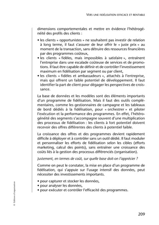 VERS UNE FIDÉLISATION EFFICACE ET RENTABLE



                            dimensions comportementales et mettre en évidence l’hétérogé-
                            néité des profils des clients :
                            • les clients « opportunistes » ne souhaitent pas investir de relation
                              à long terme, il faut s’assurer de leur offrir le « juste prix » au
                              moment de la transaction, sans détruire des ressources financières
                              par des programmes coûteux,
                            • les clients « fidèles, mais impossibles à satisfaire », entraînent
                              l’entreprise dans une escalade coûteuse de services et de promo-
                              tions. Il faut être capable de définir et de contrôler l’investissement
                              maximum en fidélisation par segment ou par client,
                            • les clients « fidèles et ambassadeurs », attachés à l’entreprise,
                              mais qui offrent un faible potentiel de développement. Il faut
                              identifier la part de client pour dégager les perspectives de crois-
                              sance.
                            La base de données et les modèles sont des éléments importants
                            d’un programme de fidélisation. Mais il faut des outils complé-
                            mentaires, comme les gestionnaires de campagne et les tableaux
                            de bord dédiés à la fidélisation, pour « orchestrer » et piloter
                            l’exécution et la performance des programmes. En effet, l’hétéro-
                            généité des segments s’accompagne souvent d’une multiplication
                            des processus de fidélisation : les clients à fort potentiel doivent
                            recevoir des offres différentes des clients à potentiel faible.
                            La croissance des offres et des programmes devient rapidement
                            difficile à déployer et à contrôler sans un outil dédié. Il faut moduler
                            et personnaliser les efforts de fidélisation selon les cibles (efforts
                            marketing, calcul des points), sans entraîner une croissance des
                            coûts liés à la gestion des processus différenciés (organisation).
                            Justement, en termes de coût, sur quelle base doit-on l’apprécier ?
                            Comme on peut le constater, la mise en place d’un programme de
                            fidélisation, qui s’appuie sur l’usage intensif des données, peut
                            nécessiter des investissements importants.
                            • pour capturer et stocker les données,
© Éditions d’organisation




                            • pour analyser les données,
                            • pour exécuter et contrôler l’efficacité des programmes.




                                                                                                  209
 