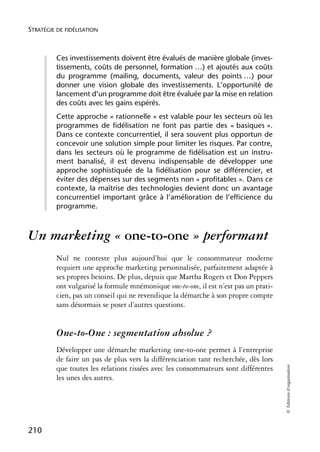 STRATÉGIE DE FIDÉLISATION



          Ces investissements doivent être évalués de manière globale (inves-
          tissements, coûts de personnel, formation …) et ajoutés aux coûts
          du programme (mailing, documents, valeur des points …) pour
          donner une vision globale des investissements. L’opportunité de
          lancement d’un programme doit être évaluée par la mise en relation
          des coûts avec les gains espérés.
          Cette approche « rationnelle » est valable pour les secteurs où les
          programmes de fidélisation ne font pas partie des « basiques ».
          Dans ce contexte concurrentiel, il sera souvent plus opportun de
          concevoir une solution simple pour limiter les risques. Par contre,
          dans les secteurs où le programme de fidélisation est un instru-
          ment banalisé, il est devenu indispensable de développer une
          approche sophistiquée de la fidélisation pour se différencier, et
          éviter des dépenses sur des segments non « profitables ». Dans ce
          contexte, la maîtrise des technologies devient donc un avantage
          concurrentiel important grâce à l’amélioration de l’efficience du
          programme.



Un marketing « one-to-one » performant
          Nul ne conteste plus aujourd’hui que le consommateur moderne
          requiert une approche marketing personnalisée, parfaitement adaptée à
          ses propres besoins. De plus, depuis que Martha Rogers et Don Peppers
          ont vulgarisé la formule mnémonique one-to-one, il est n’est pas un prati-
          cien, pas un conseil qui ne revendique la démarche à son propre compte
          sans désormais se poser d’autres questions.


          One-to-One : segmentation absolue ?
          Développer une démarche marketing one-to-one permet à l’entreprise
          de faire un pas de plus vers la différenciation tant recherchée, dès lors
                                                                                       © Éditions d’organisation




          que toutes les relations tissées avec les consommateurs sont différentes
          les unes des autres.




210
 