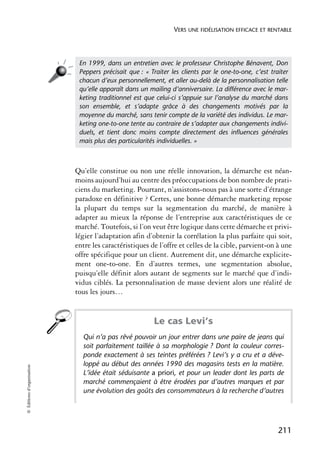 VERS UNE FIDÉLISATION EFFICACE ET RENTABLE




                             En 1999, dans un entretien avec le professeur Christophe Bénavent, Don
                             Peppers précisait que : « Traiter les clients par le one-to-one, c’est traiter
                             chacun d’eux personnellement, et aller au-delà de la personnalisation telle
                             qu’elle apparaît dans un mailing d’anniversaire. La différence avec le mar-
                             keting traditionnel est que celui-ci s’appuie sur l’analyse du marché dans
                             son ensemble, et s’adapte grâce à des changements motivés par la
                             moyenne du marché, sans tenir compte de la variété des individus. Le mar-
                             keting one-to-one tente au contraire de s’adapter aux changements indivi-
                             duels, et tient donc moins compte directement des inﬂuences générales
                             mais plus des particularités individuelles. »



                            Qu’elle constitue ou non une réelle innovation, la démarche est néan-
                            moins aujourd’hui au centre des préoccupations de bon nombre de prati-
                            ciens du marketing. Pourtant, n’assistons-nous pas à une sorte d’étrange
                            paradoxe en définitive ? Certes, une bonne démarche marketing repose
                            la plupart du temps sur la segmentation du marché, de manière à
                            adapter au mieux la réponse de l’entreprise aux caractéristiques de ce
                            marché. Toutefois, si l’on veut être logique dans cette démarche et privi-
                            légier l’adaptation afin d’obtenir la corrélation la plus parfaite qui soit,
                            entre les caractéristiques de l’offre et celles de la cible, parvient-on à une
                            offre spécifique pour un client. Autrement dit, une démarche explicite-
                            ment one-to-one. En d’autres termes, une segmentation absolue,
                            puisqu’elle définit alors autant de segments sur le marché que d’indi-
                            vidus ciblés. La personnalisation de masse devient alors une réalité de
                            tous les jours…


                                                        Le cas Levi’s
                              Qui n’a pas rêvé pouvoir un jour entrer dans une paire de jeans qui
                              soit parfaitement taillée à sa morphologie ? Dont la couleur corres-
                              ponde exactement à ses teintes préférées ? Levi’s y a cru et a déve-
                              loppé au début des années 1990 des magasins tests en la matière.
© Éditions d’organisation




                              L’idée était séduisante a priori, et pour un leader dont les parts de
                              marché commençaient à être érodées par d’autres marques et par
                              une évolution des goûts des consommateurs à la recherche d’autres




                                                                                                       211
 
