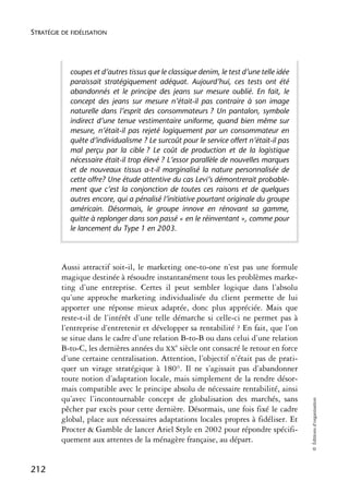 STRATÉGIE DE FIDÉLISATION




            coupes et d’autres tissus que le classique denim, le test d’une telle idée
            paraissait stratégiquement adéquat. Aujourd’hui, ces tests ont été
            abandonnés et le principe des jeans sur mesure oublié. En fait, le
            concept des jeans sur mesure n’était-il pas contraire à son image
            naturelle dans l’esprit des consommateurs ? Un pantalon, symbole
            indirect d’une tenue vestimentaire uniforme, quand bien même sur
            mesure, n’était-il pas rejeté logiquement par un consommateur en
            quête d’individualisme ? Le surcoût pour le service offert n’était-il pas
            mal perçu par la cible ? Le coût de production et de la logistique
            nécessaire était-il trop élevé ? L’essor parallèle de nouvelles marques
            et de nouveaux tissus a-t-il marginalisé la nature personnalisée de
            cette offre? Une étude attentive du cas Levi’s démontrerait probable-
            ment que c’est la conjonction de toutes ces raisons et de quelques
            autres encore, qui a pénalisé l’initiative pourtant originale du groupe
            américain. Désormais, le groupe innove en rénovant sa gamme,
            quitte à replonger dans son passé « en le réinventant », comme pour
            le lancement du Type 1 en 2003.




          Aussi attractif soit-il, le marketing one-to-one n’est pas une formule
          magique destinée à résoudre instantanément tous les problèmes marke-
          ting d’une entreprise. Certes il peut sembler logique dans l’absolu
          qu’une approche marketing individualisée du client permette de lui
          apporter une réponse mieux adaptée, donc plus appréciée. Mais que
          reste-t-il de l’intérêt d’une telle démarche si celle-ci ne permet pas à
          l’entreprise d’entretenir et développer sa rentabilité ? En fait, que l’on
          se situe dans le cadre d’une relation B-to-B ou dans celui d’une relation
          B-to-C, les dernières années du XXe siècle ont consacré le retour en force
          d’une certaine centralisation. Attention, l’objectif n’était pas de prati-
          quer un virage stratégique à 180°. Il ne s’agissait pas d’abandonner
          toute notion d’adaptation locale, mais simplement de la rendre désor-
          mais compatible avec le principe absolu de nécessaire rentabilité, ainsi
          qu’avec l’incontournable concept de globalisation des marchés, sans
                                                                                         © Éditions d’organisation




          pêcher par excès pour cette dernière. Désormais, une fois fixé le cadre
          global, place aux nécessaires adaptations locales propres à fidéliser. Et
          Procter & Gamble de lancer Ariel Style en 2002 pour répondre spécifi-
          quement aux attentes de la ménagère française, au départ.


212
 