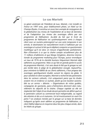 VERS UNE FIDÉLISATION EFFICACE ET RENTABLE




                                                    Le cas Mariott
                            Le géant américain de l’hôtellerie de luxe, Mariott, s’est installé en
                            France en 1997 avec, pour établissement phare, un hôtel sur les
                            Champs-Élysées. Il constitue un assez bon exemple de conjugaison de
                            la globalisation (au niveau de l’exploitation de sa base de données)
                            et de l’adaptation (au niveau des avantages offerts par son
                            programme de fidélisation). Au-delà du fait que le livret du
                            programme de fidélisation est systématiquement remis à chaque
                            client avec un numéro préenregistré sur une carte temporaire à son
                            arrivée, le destinataire est naturellement incité à l’adhésion par ses
                            avantages et surtout le fait que le dépliant comporte un questionnaire
                            multilingue qu’il est donc en mesure d’appréhender parfaitement.
                            Rien d’étonnant à ce que la chaîne compte actuellement plus de
                            11 millions d’adhérents et que Margo Stingleton, directrice interna-
                            tionale du programme marketing pour l’Europe, puisse revendiquer
                            un taux de 70 % de la clientèle business fréquentant Marriott déjà
                            adhérents au programme. Mais ce qui fait en grande partie le succès
                            du programme Marriott, c’est sans doute le fait que le groupe ne soit
                            pas tombé dans le piège de la globalisation aveugle. Aujourd’hui,
                            pour entretenir la fidélité de ses clients adhérents, il leur propose des
                            avantages spécifiquement étudiés suivant les régions du globe. Si
                            pour satisfaire le client européen, Marriott a recherché des partenaires
                            dans les secteurs culturels, c’est uniquement parce que les études
                            avaient mis en évidence ce souhait, plutôt qu’une location automo-
                            bile ou un service « détente. » Organisateurs de visites guidées,
                            compagnies de spectacles, parcs d’attractions devinrent alors natu-
                            rellement les objectifs de la chaîne. Chaque capitale où elle est
                            implantée fait l’objet d’une étude devant permettre de définir quel est
                            le partenaire culturel ou commercial local indispensable, au regard
                            des attentes et des us et coutumes. Un tel investissement en vaut-il la
                            peine ? Les analyses menées par le groupe sur sa base de données
                            indiquent qu’après avoir adhérer au programme de fidélisation, un
                            client fidélisé dépense en moyenne deux fois plus chaque année, dans
© Éditions d’organisation




                            les hôtels du groupe.




                                                                                                  213
 