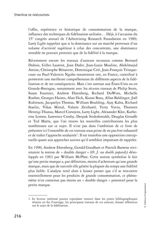 STRATÉGIE DE FIDÉLISATION



          l’offre, expérience et historique de consommation de la marque,
          influence des techniques de fidélisation utilisées… Déjà, à l’occasion du
          35e congrès annuel de l’Advertising Research Foundation en 1989,
          Larry Light rappelait que si la dominance sur un marché provenait d’un
          volume d’activité supérieur à celui des concurrents, une dominance
          rentable ne pouvait provenir que de la fidélité à la marque.
          Récemment encore les travaux d’auteurs reconnus comme Bernard
          Dubois, Gilles Laurent, Jean Dufer, Jean-Louis Moulins, Abdelmajid
          Amine, Christophe Bénavent, Dominique Crié, Jean-François Trinque-
          coste ou Paul-Valentin Ngobo notamment ont, en France, contribué à
          permettre une meilleure compréhension de différents aspects de la fidé-
          lisation et de ses conséquences. Mais c’est surtout aux États-Unis ou en
          Grande-Bretagne, notamment avec les récents travaux de Philip Stern,
          Susan Fournier, Andrew Ehrenberg, Richard DuWors, Michelle
          Roehm, Georges Haines, Alan Dick, Kunai Basu, Allan Baldinger, Joël
          Rubinson, Jacquelyn Thomas, William Boulding, Ajay Kalra, Richard
          Staelin, Vikas Mittal, Valarie Zeithaml, Terry Vavra, Thorsten
          Hennig-Thurau, Marcel Corstjens, Larry Light, Alexander Klee, Kathe-
          rine Lemon, Lawrence Crosby, Deepak Sirdeskmukh, Douglas Grisaffe
          et Ted Marra, que l’on trouve les nouvelles contributions les plus
          nombreuses sur ce sujet. Il n’est pas dans l’ambition de ce livre de
          présenter ici l’ensemble de ces travaux sous peine de ne pas être exhaustif
          et de trahir l’approche souhaitée1. Il est toutefois une opposition concep-
          tuelle quant aux approches suivies qu’il semblait important de rappeler.
          En 1990, Andrew Ehrenberg, Gerald Goodhart et Patrick Barwise revi-
          sitaient la notion de « double danger » (D. J. ou double jeopardy) déve-
          loppée en 1963 par William McPhee. Cette notion symbolise le fait
          qu’une petite marque a, par définition, moins d’acheteurs qu’une grande
          marque, mais que de surcroît elle génère la plupart du temps une fidélité
          plus faible. L’analyse tend alors à laisser penser que s’il se rencontre
          essentiellement pour les produits de grande consommation, ce phéno-
          mène n’en constitue pas moins un « double danger » potentiel pour la
                                                                                                  © Éditions d’organisation




          petite marque.


          1. Le lecteur intéressé pourra cependant trouver dans les pistes bibliographiques
             réunies en ﬁn d’ouvrage, les principaux travaux de ces auteurs, faisant références
             sur le sujet de la ﬁdélisation.


216
 