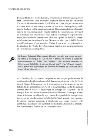 STRATÉGIE DE FIDÉLISATION



          Bernard Dubois et Gilles Laurent, professeurs de marketing au groupe
          HEC, proposèrent une troisième approche fondée sur les situations
          d’achat et de consommation. La fidélité est alors perçue comme une
          tendance à retenir une marque plutôt qu’une autre, alors qu’une grande
          variété de choix s’offre au consommateur. Dans ces conditions, plus cette
          variété de choix sera grande, plus la fidélité du consommateur à l’égard
          de la marque sera importante. Pour définir le ciblage et le positionne-
          ment, les chercheurs déterminent alors un « profil de fidélité » déter-
          miné au vu des situations d’achat. On observe alors que la fidélité varie
          considérablement d’une situation d’achat à une autre, ce qui confirme
          les résultats de l’étude de l’Observateur Cetelem que nous présentions
          en introduction du chapitre 2.


           Et Bernard Dubois et Gilles Laurent d’insister pour dire que « trop souvent,
           la ﬁdélité à la marque est vue en noir et blanc : on cherche à classer le
           consommateurs en “ﬁdèles” ou “inﬁdèles.” Nos résultats montrent, à
           l’inverse, que la ﬁdélité est une question de degré, et qu’elle peut s’appré-
           cier à partir d’un score établi en fonction du nombre de situations pour
           lequel elle est observée. »



          À la lumière de ces travaux importants, on perçoit parfaitement la
          confirmation du rôle fondamental de la marque, ainsi que celui de l’atti-
          tude, à l’égard de la marque, sur le comportement d’achat et à terme sur
          la fidélité des consommateurs. C’est ce qui, très tôt, a incité des auteurs
          comme David Aaker à développer le concept de « capital » de la
          marque. Plus les consommateurs étaient indifférents à la marque, s’atta-
          chant à d’autres variables du mix, moins le capital de la marque était
          important et plus la probabilité d’infidélité était grande. Inversement,
          lorsqu’une marque parvenait à développer une image positive, elle
          contribuait à accroître son capital et par là-même améliorait sa probabi-
          lité à conserver la fidélité de ses consommateurs.
                                                                                           © Éditions d’organisation




218
 