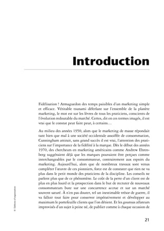 Introduction


                            Fidélisation ! Armaguedon des temps paisibles d’un marketing simple
                            et efficace. Véritable tsunami déferlant sur l’ensemble de la planète
                            marketing, le mot est sur les lèvres de tous les praticiens, conscients de
                            l’évolution redoutable du marché. Certes, dit en ces termes imagés, il est
                            vrai que le constat peut faire peur, à certains…
                            Au milieu des années 1950, alors que le marketing de masse répondait
                            tant bien que mal à une société occidentale assoiffée de consommation,
                            Cunningham attirait, sans grand succès il est vrai, l’attention des prati-
                            ciens sur l’importance de la fidélité à la marque. Dès le début des années
                            1970, des chercheurs en marketing américains comme Andrew Ehren-
                            berg suggéraient déjà que les marques pouvaient être perçues comme
                            interchangeables par le consommateur, contrairement aux espoirs du
                            marketing. Aujourd’hui, alors que de nombreux travaux sont venus
                            compléter l’œuvre de ces pionniers, force est de constater que rien ne va
                            plus dans le petit monde des praticiens de la discipline. Les conseils ne
                            parlent plus que de ce phénomène. Le coût de la perte d’un client est de
                            plus en plus lourd et la prospection dans le but de recruter de nouveaux
© Éditions d’organisation




                            consommateurs bute sur une concurrence accrue et sur un marché
                            souvent saturé. À n’en pas douter, tel un inestimable trésor de guerre, il
                            va falloir tout faire pour conserver impérativement et développer au
                            maximum le portefeuille clients que l’on détient. Et les gourous zélateurs
                            improvisés d’un sujet à peine né, de publier comme à chaque occasion de


                                                                                                  21
 
