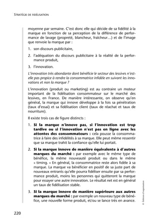 STRATÉGIE DE FIDÉLISATION



          moyenne par semaine. C’est donc elle qui décide de sa fidélité à la
          marque en fonction de sa perception de la différence de perfor-
          mance de lavage (propreté, blancheur, fraîcheur…) et de l’image
          que renvoie la marque par :
          1. son discours publicitaire,
          2. l’adéquation du discours publicitaire à la réalité de la perfor-
             mance produit,
          3. l’innovation.
          L’innovation très abondante dont bénéficie le secteur des lessives n’est-
          elle pas propice à rendre la consommatrice infidèle en suivant les inno-
          vations et non la marque ?
          L’innovation (produit ou marketing) est au contraire un moteur
          important de la fidélisation consommateur sur le marché des
          lessives, en France. De manière intéressante, on observe qu’en
          général, la marque qui innove développe à la fois sa pénétration
          (taux d’essai) et sa fidélisation client (taux de réachat et taux de
          nourriture).
          Il existe trois cas de figure distincts :
          1. Si la marque n’innove pas, si l’innovation est trop
             tardive ou si l’innovation n’est pas en ligne avec les
             attentes des consommateurs : cela pousse la consomma-
             trice à faire des infidélités à sa marque. Elle peut même ressentir
             que sa marque trahit la confiance qu’elle lui portait.
          2. Si la marque innove de manière équivalente à d’autres
             marques du marché : par exemple avec le même type de
             bénéfice, la même nouveauté produit ou dans le même
             « timing. » En général, la consommatrice reste alors fidèle à sa
             marque. La marque va bénéficier en positif de sa juste part de
             nouveaux entrants qu’elle pourra fidéliser ensuite par sa perfor-
             mance produit, moins les personnes qui quitteront la marque
             pour essayer une autre innovation. Le résultat net est en général
                                                                                      © Éditions d’organisation




             un taux de fidélisation stable.
          3. Si la marque innove de manière supérieure aux autres
             marques du marché : par exemple un nouveau type de béné-
             fice, une nouvelle forme produit, et/ou se lance très en avance.


220
 