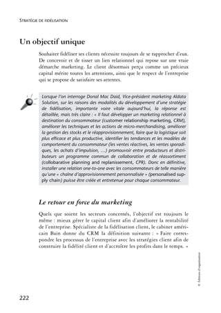 STRATÉGIE DE FIDÉLISATION



Un objectif unique
          Souhaiter fidéliser ses clients nécessite toujours de se rapprocher d’eux.
          De concevoir et de tisser un lien relationnel qui repose sur une vraie
          démarche marketing. Le client désormais perçu comme un précieux
          capital mérite toutes les attentions, ainsi que le respect de l’entreprise
          qui se propose de satisfaire ses attentes.


           Lorsque l’on interroge Donal Mac Daid, Vice-président marketing Aldata
           Solution, sur les raisons des modalités du développement d’une stratégie
           de ﬁdélisation, importante voire vitale aujourd’hui, la réponse est
           détaillée, mais très claire : « Il faut développer un marketing relationnel à
           destination du consommateur (customer relationship marketing, CRM),
           améliorer les techniques et les actions de micro-merchandising, améliorer
           la gestion des stocks et le réapprovisionnement, faire que la logistique soit
           plus efﬁcace et plus productive, identiﬁer les tendances et les modèles de
           comportement du consommateur (les ventes réactives, les ventes sporadi-
           ques, les achats d’impulsion, …) promouvoir entre producteurs et distri-
           buteurs un programme commun de collaboration et de réassortiment
           (collobarative planning and replanissement, CPR). Donc en déﬁnitive,
           installer une relation one-to-one avec les consommateurs de telle manière
           qu’une « chaîne d’approvisionnement personnalisée » (personalised sup-
           ply chain) puisse être créée et entretenue pour chaque consommateur.



          Le retour en force du marketing
          Quels que soient les secteurs concernés, l’objectif est toujours le
          même : mieux gérer le capital client afin d’améliorer la rentabilité
          de l’entreprise. Spécialiste de la fidélisation client, le cabinet améri-
          cain Bain donne du CRM la définition suivante : « Faire corres-
          pondre les processus de l’entreprise avec les stratégies client afin de
          construire la fidélité client et d’accroître les profits dans le temps. »
                                                                                           © Éditions d’organisation




222
 