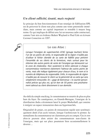 VERS UNE FIDÉLISATION EFFICACE ET RENTABLE



                            Un client sollicité, écouté, mais respecté
                            Le principe du bon fonctionnement d’une stratégie de fidélisation EPL
                            est de percevoir le client non plus comme une vente potentielle immé-
                            diate, mais comme un capital important et rentable à moyen long
                            terme. Ce qui implique de définir avec lui un nouveau cadre contractuel,
                            comme l’ont mis en évidence Robert Wayland et Paul Cole en écrivant
                            Customer Connections en 1997.


                                                       Le cas Atac :
                              Lorsque l’enseigne de supermarchés ATAC (groupe Auchan) ferme
                              l’un de ses points de vente, le responsable de la région n’oublie pas
                              d’utiliser le fichier clientèle de sa carte de fidélité pour prévenir
                              l’ensemble de ses clients de la fermeture, mais surtout pour les
                              informer des autres points de vente de l’enseigne qui demeurent sur
                              la zone de chalandise. Non seulement la lettre adressée à chaque
                              consommateur mentionne clairement l’adresse des autres points de
                              vente, mais elle indique également pour chacun d’eux, le nom et le
                              numéro de téléphone du responsable. Enfin, le responsable de région
                              n’oublie pas de rassurer le client sur la pérennité de sa carte qui sera
                              simplement renouvelée. En « gage de bienvenue » le courrier person-
                              nalisé précise qui plus est, qu’un bon de 50 points sera prochaine-
                              ment adressé au client directement à son domicile.




                            Au-delà du simple snacking, le consommateur se nourrit de plus en plus
                            hors du foyer. En conséquence, en Grande-Bretagne, l’enseigne de la
                            distribution Asda a récemment lancé le projet Markethall, qui consiste
                            à intégrer un espace restauration dans ses hypermarchés.
                            Originalité de projet, ces points de restauration rapide sont systémati-
                            quement dotés d’un accès voiture, lorsque l’architecture le permet. Le
© Éditions d’organisation




                            nomadisme du consommateur est clairement pris en compte. Ces in store
                            drive-in peuvent alors attirer des consommateurs non-clients de
                            l’enseigne, mais qui sur place pourraient bien occasionnellement le
                            devenir…


                                                                                                   225
 