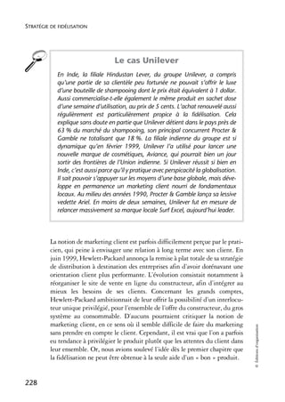 STRATÉGIE DE FIDÉLISATION




                                    Le cas Unilever
            En Inde, la filiale Hindustan Lever, du groupe Unilever, a compris
            qu’une partie de sa clientèle peu fortunée ne pouvait s’offrir le luxe
            d’une bouteille de shampooing dont le prix était équivalent à 1 dollar.
            Aussi commercialise-t-elle également le même produit en sachet dose
            d’une semaine d’utilisation, au prix de 5 cents. L’achat renouvelé aussi
            régulièrement est particulièrement propice à la fidélisation. Cela
            explique sans doute en partie que Unilever détient dans le pays près de
            63 % du marché du shampooing, son principal concurrent Procter &
            Gamble ne totalisant que 18 %. La filiale indienne du groupe est si
            dynamique qu’en février 1999, Unilever l’a utilisé pour lancer une
            nouvelle marque de cosmétiques, Aviance, qui pourrait bien un jour
            sortir des frontières de l’Union indienne. Si Unilever réussit si bien en
            Inde, c’est aussi parce qu’il y pratique avec perspicacité la globalisation.
            Il sait pouvoir s’appuyer sur les moyens d’une base globale, mais déve-
            loppe en permanence un marketing client nourri de fondamentaux
            locaux. Au milieu des années 1990, Procter & Gamble lança sa lessive
            vedette Ariel. En moins de deux semaines, Unilever fut en mesure de
            relancer massivement sa marque locale Surf Excel, aujourd’hui leader.




          La notion de marketing client est parfois difficilement perçue par le prati-
          cien, qui peine à envisager une relation à long terme avec son client. En
          juin 1999, Hewlett-Packard annonça la remise à plat totale de sa stratégie
          de distribution à destination des entreprises afin d’avoir dorénavant une
          orientation client plus performante. L’évolution consistait notamment à
          réorganiser le site de vente en ligne du constructeur, afin d’intégrer au
          mieux les besoins de ses clients. Concernant les grands comptes,
          Hewlett-Packard ambitionnait de leur offrir la possibilité d’un interlocu-
          teur unique privilégié, pour l’ensemble de l’offre du constructeur, du gros
          système au consommable. D’aucuns pourraient critiquer la notion de
          marketing client, en ce sens où il semble difficile de faire du marketing
                                                                                           © Éditions d’organisation




          sans prendre en compte le client. Cependant, il est vrai que l’on a parfois
          eu tendance à privilégier le produit plutôt que les attentes du client dans
          leur ensemble. Or, nous avions soulevé l’idée dès le premier chapitre que
          la fidélisation ne peut être obtenue à la seule aide d’un « bon » produit.


228
 