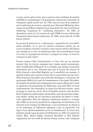 STRATÉGIE DE FIDÉLISATION



          ce type, recette après recette, pour conserver sinon enchaîner de manière
          infaillible le consommateur à la proposition commerciale universelle de
          l’entreprise, quelle qu’elle soit. En 1983, dans les actes de la conférence
          sur le marketing des services, organisée par l’American Marketing Asso-
          ciation, Leonard Berry employait pour la première fois, dans la littérature
          marketing, l’expression de « marketing relationnel ». En 1989, on
          dénombrait moins de 10 citations du sigle CRM (Customer Relationship
          Management) dans la presse américaine. En 2000, un peu plus de 14 000
          étaient relevées.
          Il convient de relativiser la « redécouverte » aujourd’hui de cette fidéli-
          sation métabole, en ce sens où certaines entreprises portées par un
          secteur en pleine croissance n’avaient a priori aucun intérêt à développer
          une stratégie en ce sens. Le marketing cédait alors naturellement le pas
          à la vente et la prospection devenait, la plupart du temps, le levier de
          croissance le plus utilisé.
          Comme annoncé dans l’avertissement, ce livre n’est pas un nouveau
          manuel, dont les recettes magiques sont censées assurer automatique-
          ment l’indéfectible fidélisation de la clientèle, par quelque incantation
          miraculeuse que ce soit. D’autant plus qu’à la lecture des travaux de
          Gilles Laurent et Jean-Noël Kapferer sur la sensibilité aux marques, il
          apparaît évident que certaines d’entre elles se caractérisent par une sensi-
          bilité beaucoup trop faible, pour prétendre développer et entretenir une
          quelconque fidélité de la part du consommateur à leur égard. De même,
          les marques de produits peu impliquants sont souvent déçues par la mise
          en application de programmes de fidélisation, sans réels effets sur leurs
          consommateurs. Par conséquent, au risque d’en décevoir certains : point
          de magie ici, mais du concret. Point de modèles miracles, mais des faits.
          Point d’équations sophistiquées surnaturelles, mais des principes marke-
          ting solides, vérifiés par les chercheurs spécialistes du thème et réelle-
          ment applicables. Bref, des éléments simplement analysés et critiqués
          afin d’offrir au lecteur la possibilité de comprendre les fondements et la
          nécessité d’une stratégie de fidélisation, et de lui permettre de choisir la
                                                                                         © Éditions d’organisation




          ou les techniques de fidélisation adéquates à son cas particulier. Cet
          aspect d’une opérationnalisation ad hoc est fondamental. À l’issue de la
          première grande vague de projets de fidélisation, en 2002, les experts du
          cabinet Bain, Daniel Rigby, Frederick Reichheld et Phil Schefter
          s’appuyaient sur une étude du Gartner Group souvent citée, indiquant


22
 