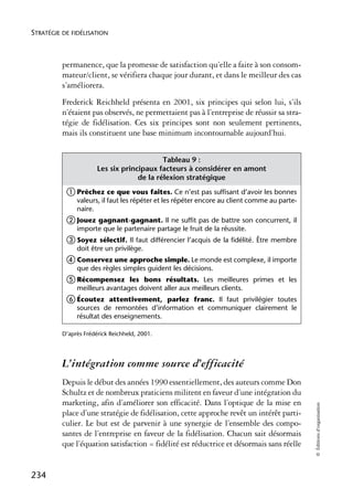 STRATÉGIE DE FIDÉLISATION



          permanence, que la promesse de satisfaction qu’elle a faite à son consom-
          mateur/client, se vérifiera chaque jour durant, et dans le meilleur des cas
          s’améliorera.
          Frederick Reichheld présenta en 2001, six principes qui selon lui, s’ils
          n’étaient pas observés, ne permettaient pas à l’entreprise de réussir sa stra-
          tégie de fidélisation. Ces six principes sont non seulement pertinents,
          mais ils constituent une base minimum incontournable aujourd’hui.


                                            Tableau 9 :
                       Les six principaux facteurs à considérer en amont
                                    de la rélexion stratégique
           ቢ Prêchez ce que vous faites. Ce n’est pas suffisant d’avoir les bonnes
               valeurs, il faut les répéter et les répéter encore au client comme au parte-
               naire.
           ባ Jouez gagnant-gagnant. Il ne suffit pas de battre son concurrent, il
               importe que le partenaire partage le fruit de la réussite.
           ቤ Soyez     sélectif. Il faut différencier l’acquis de la fidélité. Être membre
               doit être un privilège.
           ብ Conservez une approche simple. Le monde est complexe, il importe
               que des règles simples guident les décisions.
           ቦ Récompensez        les bons résultats. Les meilleures primes et les
               meilleurs avantages doivent aller aux meilleurs clients.
           ቧ Écoutez      attentivement, parlez franc. Il faut privilégier toutes
               sources de remontées d’information et communiquer clairement le
               résultat des enseignements.

          D’après Frédérick Reichheld, 2001.




          L’intégration comme source d’efficacité
          Depuis le début des années 1990 essentiellement, des auteurs comme Don
          Schultz et de nombreux praticiens militent en faveur d’une intégration du
          marketing, afin d’améliorer son efficacité. Dans l’optique de la mise en
                                                                                              © Éditions d’organisation




          place d’une stratégie de fidélisation, cette approche revêt un intérêt parti-
          culier. Le but est de parvenir à une synergie de l’ensemble des compo-
          santes de l’entreprise en faveur de la fidélisation. Chacun sait désormais
          que l’équation satisfaction = fidélité est réductrice et désormais sans réelle


234
 