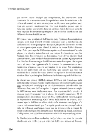 STRATÉGIE DE FIDÉLISATION



          pas encore toutes intégré ces compétences, les annonceurs sont
          contraints de se retourner vers des spécialistes dont les méthodes et le
          rythme de travail ne sont pas toujours parfaitement compatibles avec
          ceux des agences traditionnelles. On peut toutefois penser que ce
          handicap devrait disparaître dans les années à venir, facilitant ainsi la
          mise en place d’un marketing intégré et une meilleure coordination des
          différents leviers de fidélisation.
          Développer une stratégie de fidélisation dans l’optique d’un marketing
          intégré, c’est tout d’abord prendre conscience que la satisfaction du
          consommateur n’est que le point de départ, et qu’il va falloir tout mettre
          en œuvre pour qu’en toute liberté, il décide de rester fidèle à l’entre-
          prise. Puis, parce que la fidélisation représente alors un objectif straté-
          gique, cela signifie naturellement que toutes les fonctions, tous les
          rouages, tous les personnels de l’entreprise vont devoir orienter leur
          comportement, leur mode de fonctionnement en ce sens. Quel pourrait
          être l’intérêt d’une stratégie de fidélisation dotée de moyens très impor-
          tants, si toutes les opportunités de contact du consommateur avec
          l’entreprise n’avaient pas été envisagées en ce sens ? Un marketing
          one-to-one performant est un marketing qui s’assure que tous les
          maillons de la chaîne de valeur entre l’entreprise et le consommateur
          vérifient bien la philosophie fondamentale de la stratégie de fidélisation.
          La plupart des projets CRM des années 1990 qui ont échoué, ont subi
          ce triste sort pour deux raisons essentielles : une orientation technologies
          sans background stratégique et un cloisonnement préjudiciable des
          différentes fonctions de l’entreprise. Il ne peut exister de bonne stratégie
          de fidélisation sans décloisonnement des responsabilités propice à
          orienter toute l’entreprise vers le client. De manière rassurante, 70 %
          des répondants à une étude menée en 2002 par le cabinet Valoris, auprès
          de responsables marketing, CRM et/ou Fidélisation, en France, esti-
          maient que la fidélisation client était enfin devenue stratégique. Ce
          constat tiré, encore faut-il que l’entreprise parvienne à rendre opération-
          nelle sa réflexion stratégique. Mais que de temps perdu à essayer de
                                                                                         © Éditions d’organisation




          coller solutions logicielles et techniques de marketing direct, sans souci
          d’adéquation, sans coordination et sans visibilité à moyen et long terme.
          Le développement d’un marketing intégré vise avant tout de pouvoir
          développer une réelle synergie entre les différentes actions de l’entre-


236
 