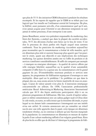 INTRODUCTION



                            que plus de 55 % des initiatives CRM échouaient à produire les résultats
                            escomptés. Et les experts de rappeler que le CRM ne se réduit pas à un
                            logiciel que l’on installe sur l’ordinateur central de l’entreprise. De plus,
                            la fidélité, aussi puissante soit-elle, d’un consommateur quel qu’il soit,
                            n’est jamais acquise pour l’éternité et son obtention temporaire ne suit
                            jamais le même processus, d’une entreprise à une autre.
                            James Brandhorst, senior vice-président responsable du marketing chez
                            Inter-Act Systems, a analysé que dans la plupart des sociétés occiden-
                            tales, 70 % des décisions d’achat sont faites sur le lieu de vente. C’est
                            dire le processus de choix parfois très fragile auquel nous sommes
                            confrontés. Tous les praticiens du marketing s’accordent aujourd’hui
                            pour reconnaître que le consommateur a évolué de telle manière, qu’il
                            est désormais plus mûr et souvent beaucoup plus aguerri que l’on pour-
                            rait le croire, quant aux objectifs et aux implications des techniques
                            marketing. Les quinze dernières années ont vu l’offre de produits et de
                            services s’améliorer considérablement. II suffit de comparer par exemple
                            – à marques ou enseignes identiques – la qualité de service offerte par
                            telle enseigne hôtelière aujourd’hui ou la qualité d’une automobile
                            comparée à l’offre faite il y a quinze ans. Le consommateur a été le grand
                            gagnant du jeu. D’innombrables nouveaux produits et services sont
                            apparus, les programmes de fidélisation regorgeant d’avantages se sont
                            multipliés. Alors quel est le problème ? Le problème est que dans la
                            plupart des cas, nous avons atteint la limite matérielle de tous ces avan-
                            tages. L’ajout de valeur ajoutée n’est plus là. L’innovation stratégique
                            concurrentielle est ailleurs. En 1998, l’association professionnelle
                            américaine Retail Advertising & Marketing Association International
                            calcula que 46 % des foyers américains participaient déjà à un ou
                            plusieurs programmes de fidélisation. Dès lors, inutile d’espérer subju-
                            guer ce même consommateur avec un cadeau gadget made in China dont
                            le coût rendu, en euros, ne solliciterait que la troisième décimale, et pour
                            lequel sa vie durant ledit consommateur s’interrogerait sur son intérêt
                            et/ou son utilité. Si certains annonceurs ont pu connaître un relatif
                            succès avec une telle approche dans le passé, cette époque est désormais
© Éditions d’organisation




                            totalement révolue, ou ne continue à séduire qu’une fraction marginale
                            de la population. Le consommateur est désormais en mesure de repérer
                            la perle d’une culture marketing raffinée d’un vulgaire grand-beau. Rien
                            de plus facile en effet que de décliner à l’identique le programme de fidé-


                                                                                                     23
 