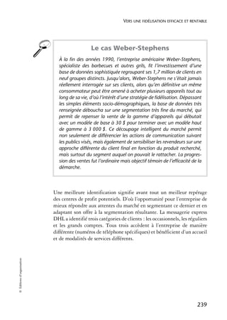 VERS UNE FIDÉLISATION EFFICACE ET RENTABLE




                                              Le cas Weber-Stephens
                              À la fin des années 1990, l’entreprise américaine Weber-Stephens,
                              spécialiste des barbecues et autres grils, fit l’investissement d’une
                              base de données sophistiquée regroupant ses 1,7 million de clients en
                              neuf groupes distincts. Jusqu’alors, Weber-Stephens ne s’était jamais
                              réellement interrogée sur ses clients, alors qu’en définitive un même
                              consommateur peut être amené à acheter plusieurs appareils tout au
                              long de sa vie, d’où l’intérêt d’une stratégie de fidélisation. Dépassant
                              les simples éléments socio-démographiques, la base de données très
                              renseignée déboucha sur une segmentation très fine du marché, qui
                              permit de repenser la vente de la gamme d’appareils qui débutait
                              avec un modèle de base à 30 $ pour terminer avec un modèle haut
                              de gamme à 3 000 $. Ce découpage intelligent du marché permit
                              non seulement de différencier les actions de communication suivant
                              les publics visés, mais également de sensibiliser les revendeurs sur une
                              approche différente du client final en fonction du produit recherché,
                              mais surtout du segment auquel on pouvait le rattacher. La progres-
                              sion des ventes fut l’ordinaire mais objectif témoin de l’efficacité de la
                              démarche.




                            Une meilleure identification signifie avant tout un meilleur repérage
                            des centres de profit potentiels. D’où l’opportunité pour l’entreprise de
                            mieux répondre aux attentes du marché en segmentant ce dernier et en
                            adaptant son offre à la segmentation résultante. La messagerie express
                            DHL a identifié trois catégories de clients : les occasionnels, les réguliers
                            et les grands comptes. Tous trois accèdent à l’entreprise de manière
                            différente (numéros de téléphone spécifiques) et bénéficient d’un accueil
                            et de modalités de services différents.
© Éditions d’organisation




                                                                                                     239
 