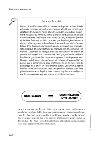 STRATÉGIE DE FIDÉLISATION




                                     Le cas Zucchi
            Même s’il ne détient que 6 % du marché du linge de maison, Zucchi
            est leader européen du secteur avec un portefeuille qui compte une
            vingtaine de marques. Aussi, afin de conforter sa position, notam-
            ment en France où 40 % du chiffre d’affaires sont réalisés, le groupe
            italien a repensé sa stratégie. Alessandro Ceccioli, le directeur général
            de la filiale française est bien conscient que la très légère croissance
            du marché hexagonal est due à l’accroissement des produits d’impor-
            tation. C’est la raison pour laquelle Zucchi a entrepris une restructu-
            ration logique de son portefeuille de marques afin de segmenter son
            marché. Désormais la marque Béra est positionnée en entrée de
            gamme avec un prix très concurrentiel, alors que Jalla est installée sur
            le milieu de gamme et Descamps sur le segment haut de gamme avec
            l’image « art de vivre. » La pertinence de cet exemple pourrait laisser
            penser que la démarche est aisée finalement. Il n’en est rien. Faire du
            découpage est a priori un jeu d’enfants, certes. Concevoir le patron
            idéal et suivre ses indications avec une précision parfaite pour faire
            glisser les ciseaux sur la pièce, avec adresse, requiert une intelligence
            que les manuels n’enseignent pas encore malheureusement.




                 FIDÉLISATION               =            SEGMENTATION
                                                          INTELLIGENTE



          La segmentation intelligente doit permettre de mieux maîtriser son
          marché en clarifiant l’offre faite aux consommateurs et donc en différen-
          ciant le plus clairement possible les différents produits de la gamme.
                                                                                        © Éditions d’organisation




          Elle s’éloigne souvent des seuls critères traditionnels pour essayer de
          déterminer le mix sociodémographique-attitudinal-comportement
          idéal pour percevoir les consommateurs.



240
 
