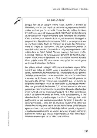 VERS UNE FIDÉLISATION EFFICACE ET RENTABLE




                                                      Le cas Accor
                            Lorsque l’on est un groupe comme Accor, numéro 3 mondial de
                            l’hôtellerie, ce n’est pas simple de concevoir un programme de fidéli-
                            sation, sachant que l’on accueille chaque jour des milliers de clients
                            très différents, dans 90 pays accueillant 3 800 hôtels dont le standing
                            et par conséquent le positionnement, sont également très différents.
                            C’est la raison pour laquelle Accor a judicieusement développé le
                            programme « Compliments from Accor hotels », un programme qui
                            se veut transversal à toutes les enseignes du groupe. Son fonctionne-
                            ment est simple et traditionnel. Une carte personnelle permet un
                            cumul de points permet d’obtenir des « chèques-compliments » utili-
                            sables dans les hôtels Sofitel, Novotel, Mercure, Suitehotel et Ibis,
                            Coralia et Thalassa. 10 euros dépensés génèrent 80 Points Compli-
                            ments. Accor propose également une autre carte nommée Favorite
                            Guest qui elle, coûte 270 euros par an, mais qui est très avantageuse
                            en termes de réductions tarifaires.
                            Par ailleurs, afin de privilégier différemment les clients les plus fidèles
                            suivant leur indice de fidélité, Accor a parallèlement créé d’autres
                            cartes, notamment pour la clientèle de son enseigne haut de gamme.
                            Sofitel propose ainsi deux cartes nominatives. La carte Exclusive Guest
                            a un coût de 230 euros par an. C’est la carte haut de gamme de
                            l’enseigne. Elle offre de réels services exclusifs tels que : un numéro de
                            téléphone unique pour toutes les réservations ou pour toute informa-
                            tion, une garantie de la chambre à J-3 et une réservation elle aussi
                            garantie en cas d’arrivée tardive, la possibilité d’accéder à la chambre
                            avant 12 h et celle de la conserver jusqu’à 16 h. Mais aussi l’accès
                            gratuit au centre de remise en forme, à des surclassements, à une
                            chambre double au prix d’un single, à un Relais Concierge, à des tarifs
                            préférentiels sur des locations automobiles Europcar, à des offres de
                            séjour privilégiées… Mais afin de ne pas se couper de la fidélité des
                            clients dont la fréquence des visites est moins élevée, Sofitel propose
                            également une carte nommée Priviledged Guest qui elle, est gratuite.
                            À quelques exceptions près, les services qui y sont attachés sont sensi-
© Éditions d’organisation




                            blement les mêmes que ceux de la carte Exclusive, mais elle ne béné-
                            ficie naturellement pas de ses réductions tarifaires.




                                                                                                    241
 